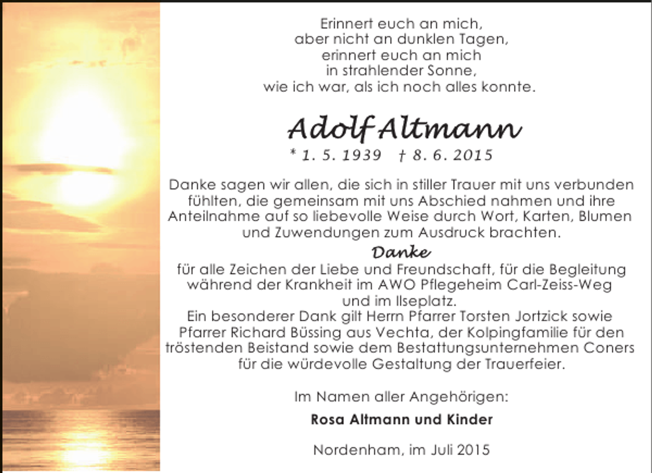 <p>Erinnert euch an mich,<br />aber nicht an dunklen Tagen,<br />erinnert euch an mich<br />in strahlender Sonne,<br />wie ich war, als ich noch alles konnte.</p><p>* 1. 5. 1939</p><p>† 8. 6. 2015</p><p>Danke sagen wir allen, die sich in stiller Trauer mit uns verbunden<br />fühlten, die gemeinsam mit uns Abschied nahmen und ihre<br />Anteilnahme auf so liebevolle Weise durch Wort, Karten, Blumen<br />und Zuwendungen zum Ausdruck brachten.<br />für alle Zeichen der Liebe und Freundschaft, für die Begleitung<br />während der Krankheit im AWO Pflegeheim Carl-Zeiss-Weg<br />und im Ilseplatz.<br />Ein besonderer Dank gilt Herrn Pfarrer Torsten Jortzick sowie<br />Pfarrer Richard Büssing aus Vechta, der Kolpingfamilie für den<br />tröstenden Beistand sowie dem Bestattungsunternehmen Coners<br />für die würdevolle Gestaltung der Trauerfeier.<br />Im Namen aller Angehörigen:<br />Rosa Altmann und Kinder<br />Nordenham, im Juli 2015</p>