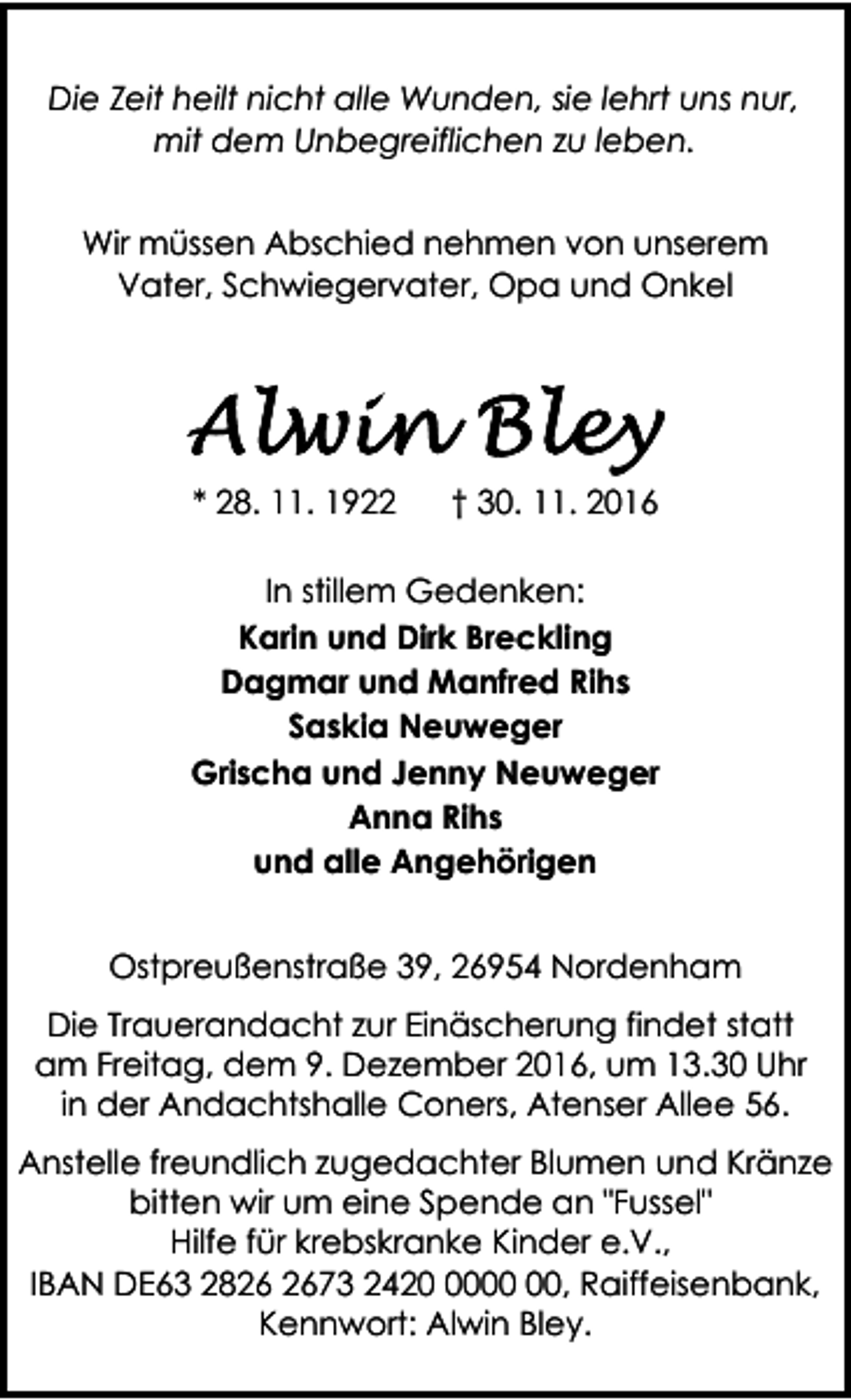 <p>Die Zeit heilt nicht alle Wunden, sie lehrt uns nur,<br />mit dem Unbegreiflichen zu leben.<br />Wir müssen Abschied nehmen von unserem<br />Vater, Schwiegervater, Opa und Onkel</p><p>* 28. 11. 1922</p><p>† 30. 11. 2016</p><p>In stillem Gedenken:<br />Karin und Dirk Breckling<br />Dagmar und Manfred Rihs<br />Saskia Neuweger<br />Grischa und Jenny Neuweger<br />Anna Rihs<br />und alle Angehörigen<br />Hördener Sandhöhe 59, 28844 Weyhe<br />Ostpreußenstraße 39, 26954 Nordenham<br />Die Trauerandacht zur Einäscherung findet statt<br />am Freitag, dem 9. Dezember 2016, um 13.30 Uhr<br />in der Andachtshalle Coners, Atenser Allee 56.<br />Anstelle freundlich zugedachter Blumen und Kränze<br />bitten wir um eine Spende an "Fussel"<br />Hilfe für krebskranke Kinder e.V.,<br />IBAN DE63 2873 2420, Raiffeisenbank,<br />Kennwort: Alwin Bley.</p>