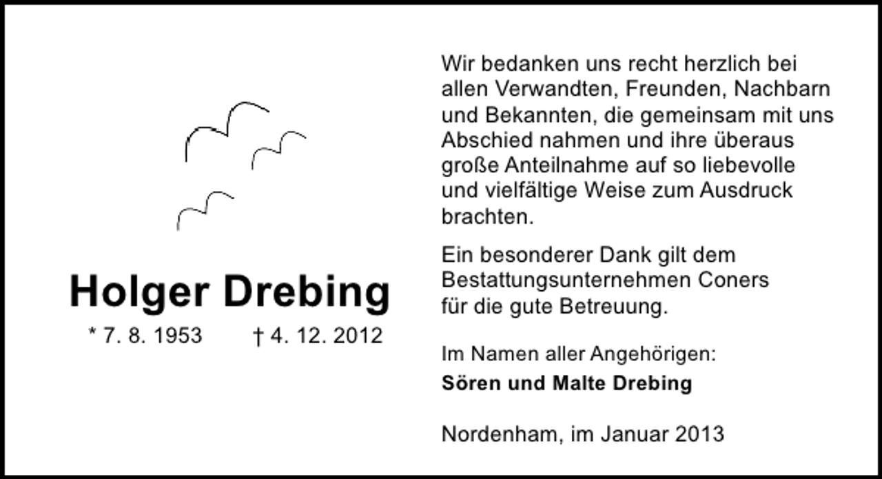 <p>Wir bedanken uns recht herzlich bei<br />allen Verwandten, Freunden, Nachbarn<br />und Bekannten, die gemeinsam mit uns<br />Abschied nahmen und ihre überaus<br />große Anteilnahme auf so liebevolle<br />und vielfältige Weise zum Ausdruck<br />brachten.</p><p>Holger Drebing<br />* 7. 8. 1953</p><p>† 4. 12. 2012</p><p>Ein besonderer Dank gilt dem<br />Bestattungsunternehmen Coners<br />für die gute Betreuung.<br />Im Namen aller Angehörigen:<br />Sören und Malte Drebing</p><p>Nordenham, im Januar 2013</p>