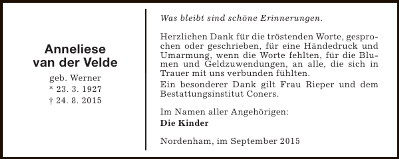 <p>Was bleibt sind schöne Erinnerungen.</p><p>Anneliese<br />van der Velde<br />geb. Werner<br />* 23. 3. 1927<br />† 24. 8. 2015</p><p>Herzlichen Dank für die tröstenden Worte, gesprochen oder geschrieben, für eine Händedruck und<br />Umarmung, wenn die Worte fehlten, für die Blumen und Geldzuwendungen, an alle, die sich in<br />Trauer mit uns verbunden fühlten.<br />Ein besonderer Dank gilt Frau Rieper und dem<br />Bestattungsinstitut Coners.<br />Im Namen aller Angehörigen:<br />Die Kinder<br />Nordenham, im September 2015</p>