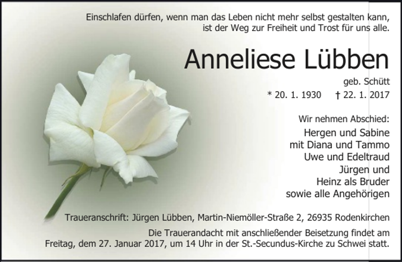 <p>Einschlafen dürfen, wenn man das Leben nicht mehr selbst gestalten kann,<br />ist der Weg zur Freiheit und Trost für uns alle.</p><p>Anneliese Lübben<br />* 20. 1. 1930</p><p>geb. Schütt<br />† 22. 1. 2017</p><p>Wir nehmen Abschied:</p><p>Hergen und Sabine<br />mit Diana und Tammo<br />Uwe und Edeltraud<br />Jürgen und<br />Heinz als Bruder<br />sowie alle Angehörigen<br />Traueranschrift: Jürgen Lübben, Martin-Niemöller-Straße 2, 26935 Rodenkirchen<br />Die Trauerandacht mit anschließender Beisetzung findet am<br />Freitag, dem 27. Januar 2017, um 14 Uhr in der St.-Secundus-Kirche zu Schwei statt.</p>