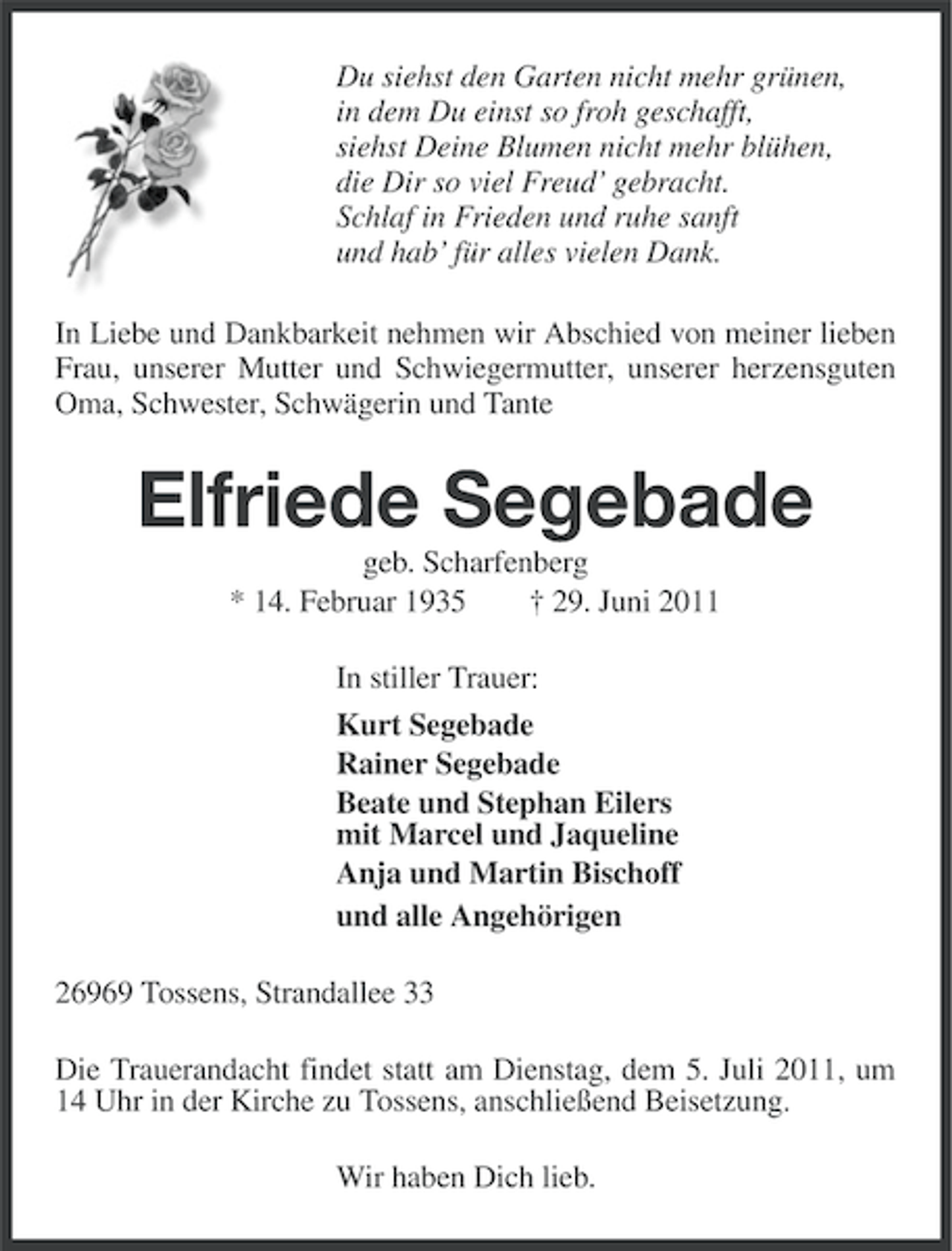 <p>Du siehst den Garten nicht mehr grünen,<br />in dem Du einst so froh geschafft,<br />siehst Deine Blumen nicht mehr blühen,<br />die Dir so viel Freud’ gebracht.<br />Schlaf in Frieden und ruhe sanft<br />und hab’ für alles vielen Dank.<br />In Liebe und Dankbarkeit nehmen wir Abschied von meiner lieben<br />Frau, unserer Mutter und Schwiegermutter, unserer herzensguten<br />Oma, Schwester, Schwägerin und Tante</p><p>Elfriede Segebade<br />geb. Scharfenberg<br />* 14. Februar 1935<br />† 29. Juni 2011<br />In stiller Trauer:<br />Kurt Segebade<br />Rainer Segebade<br />Beate und Stephan Eilers<br />mit Marcel und Jaqueline<br />Anja und Martin Bischoff<br />und alle Angehörigen<br />26969 Tossens, Strandallee 33<br />Die Trauerandacht findet statt am Dienstag, dem 5. Juli 2011, um<br />14 Uhr in der Kirche zu Tossens, anschließend Beisetzung.<br />Wir haben Dich lieb.</p>