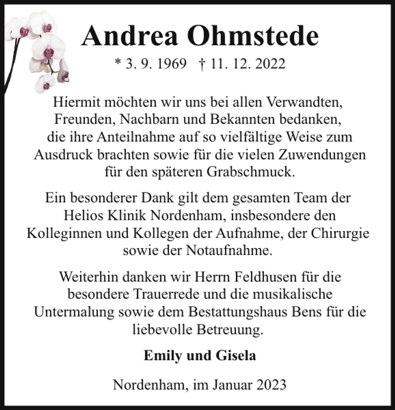 <p>Andrea Ohmstede<br />* 3. 9. 1969 † 11. 12. 2022</p><p>H rm möchten wir uns bei allen Verwandten,<br />Hiermit<br />Freunden, Nachbarn und Bekannten bedanken,<br />die ihre Anteilnahme auf so vielfältige Weise zum<br />Ausdruck brachten sowie für die vielen Zuwendungen<br />für den späteren Grabschmuck.<br />Ein besonderer Dank gilt dem gesamten Team der<br />Helios Klinik Nordenham, insbesondere den<br />Kolleginnen und Kollegen der Aufnahme, der Chirurgie<br />sowie der Notaufnahme.<br />Weiterhin danken wir Herrn Feldhusen für die<br />besondere Trauerrede und die musikalische<br />Untermalung sowie dem Bestattungshaus Bens für die<br />liebevolle Betreuung.<br />Emily und Gisela<br />Nordenham, im Januar 2023</p>