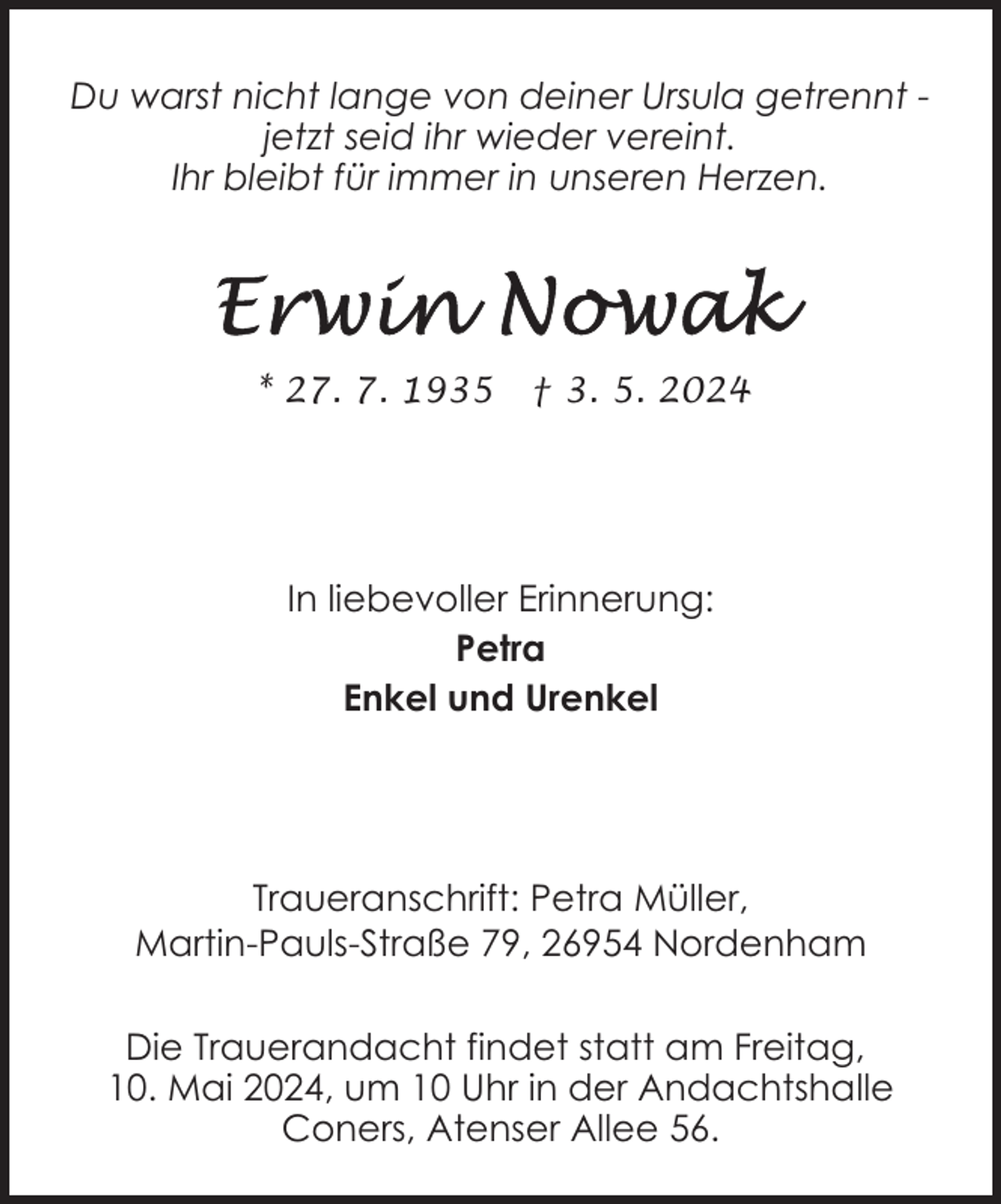 <p>Du warst nicht lange von deiner Ursula getrennt jetzt seid ihr wieder vereint.<br />Ihr bleibt für immer in unseren Herzen.</p><p>* 27. 7. 1935</p><p>† 3. 5. 2024</p><p>In liebevoller Erinnerung:<br />Petra<br />Enkel und Urenkel</p><p>Traueranschrift: Petra Müller,<br />Martin-Pauls-Straße 79, 26954 Nordenham<br />Die Trauerandacht findet statt am Freitag,<br />10. Mai 2024, um 10 Uhr in der Andachtshalle<br />Coners, Atenser Allee 56.</p>