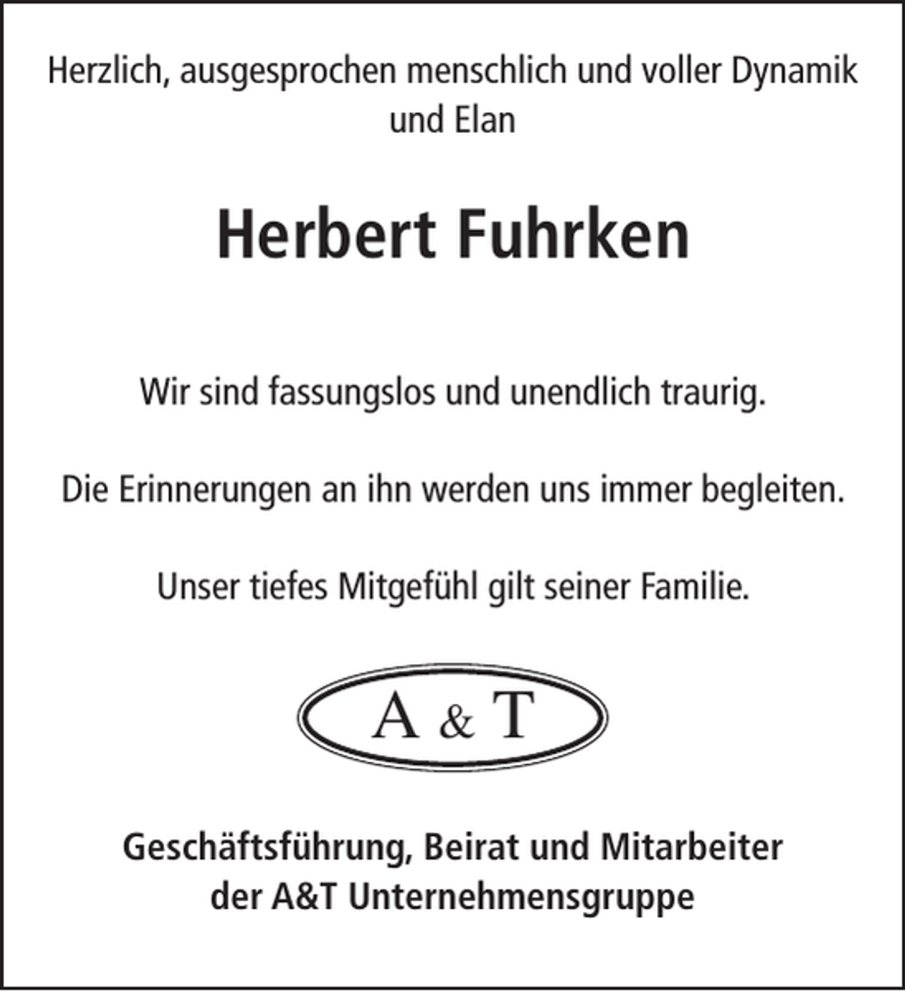 <p>Herzlich, ausgesprochen menschlich und voller Dynamik<br />und Elan</p><p>Herbert Fuhrken<br />Wir sind fassungslos und unendlich traurig.<br />Die Erinnerungen an ihn werden uns immer begleiten.<br />Unser tiefes Mitgefühl gilt seiner Familie.</p><p>A&amp;T<br />Geschäftsführung, Beirat und Mitarbeiter<br />der A&amp;T Unternehmensgruppe</p>