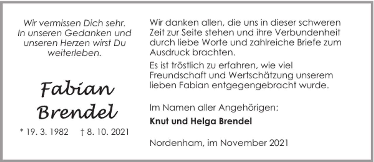 <p>Wir vermissen Dich sehr.<br />In unseren Gedanken und<br />unseren Herzen wirst Du<br />weiterleben.</p><p>* 19. 3. 1982</p><p>† 8. 10. 2021</p><p>Wir danken allen, die uns in dieser schweren<br />Zeit zur Seite stehen und ihre Verbundenheit<br />durch liebe Worte und zahlreiche Briefe zum<br />Ausdruck brachten.<br />Es ist tröstlich zu erfahren, wie viel<br />Freundschaft und Wertschätzung unserem<br />lieben Fabian entgegengebracht wurde.<br />Im Namen aller Angehörigen:<br />Knut und Helga Brendel<br />Nordenham, im November 2021</p>