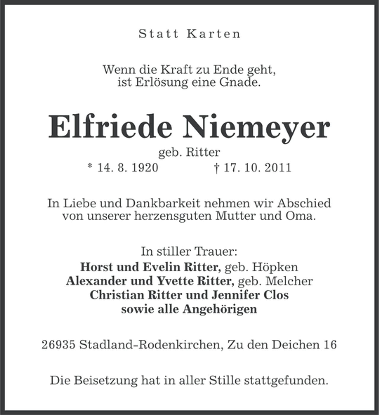 <p>Statt Karten<br />Wenn die Kraft zu Ende geht,<br />ist Erlösung eine Gnade.</p><p>Elfriede Niemeyer<br />geb. Ritter<br />* 14. 8. 1920<br />† 17. 10. 2011<br />In Liebe und Dankbarkeit nehmen wir Abschied<br />von unserer herzensguten Mutter und Oma.<br />In stiller Trauer:<br />Horst und Evelin Ritter, geb. Höpken<br />Alexander und Yvette Ritter, geb. Melcher<br />Christian Ritter und Jennifer Clos<br />sowie alle Angehörigen<br />26935 Stadland-Rodenkirchen, Zu den Deichen 16<br />Die Beisetzung hat in aller Stille stattgefunden.</p>