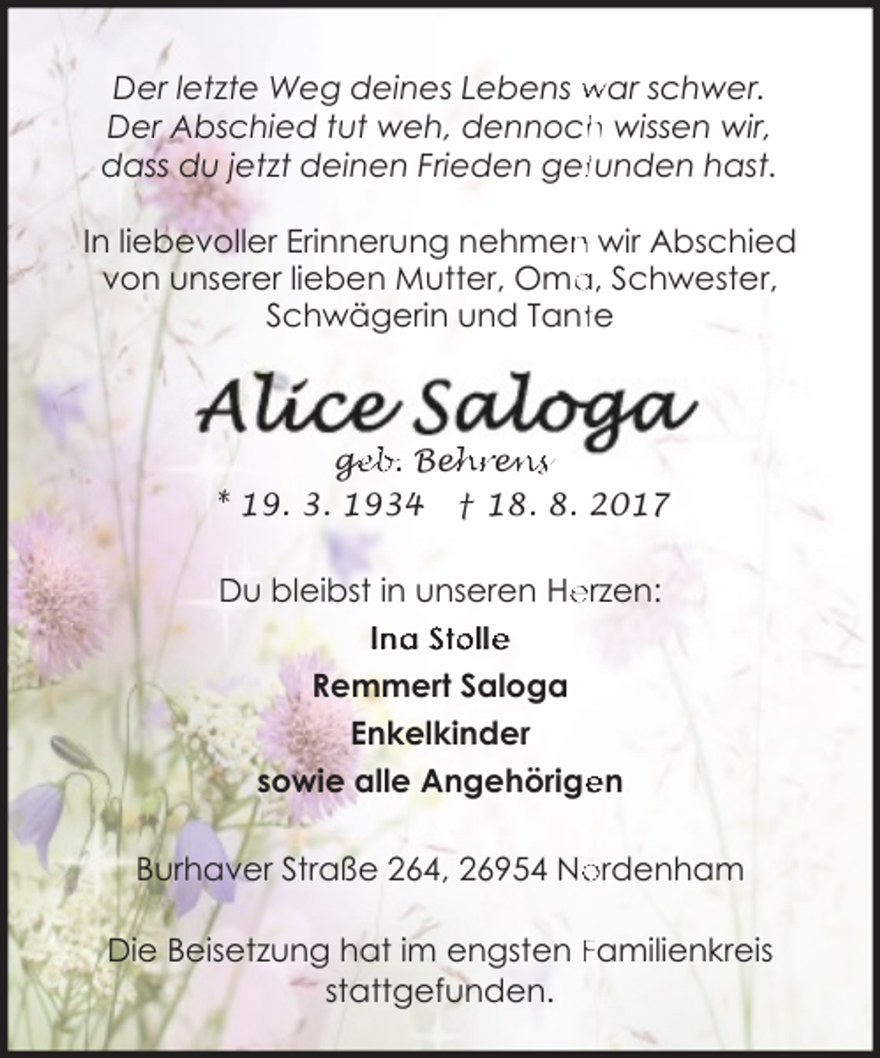 <p>Der letzte Weg deines Lebens war schwer.<br />h wissen wir,<br />Der Abschied tut weh, dennoch<br />dass du jetzt deinen Frieden geffunden hast.<br />n wir Abschied<br />In liebevoller Erinnerung nehmen<br />a, Schwester,<br />von unserer lieben Mutter, Oma<br />Schwägerin und Tantte</p><p>ge<br />g<br />eb. Beh<br />ehre<br />en<br />ns<br />* 19. 3. 1934 † 18. 8. 2017</p><p>Du bleibst in unseren He<br />erzen:<br />Ina Stolle<br />Remmert Saloga<br />Enkelkinder<br />en<br />sowie alle Angehörige<br />Burhaver Straße 264, 26954 No<br />ordenham<br />Die Beisetzung hat im engsten Familienkreis<br />stattgefunden.</p>