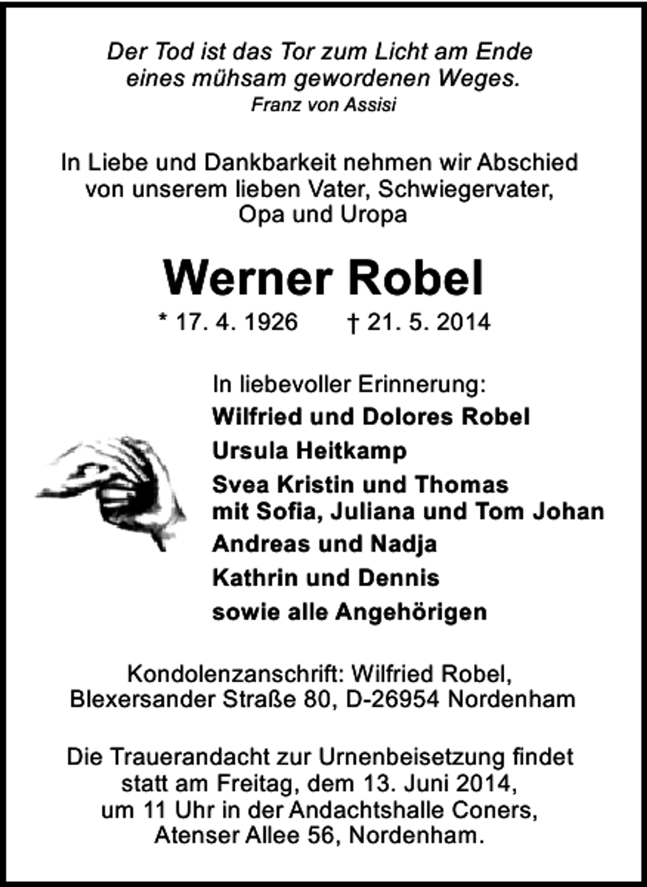 <p>Der Tod ist das Tor zum Licht am Ende<br />eines mühsam gewordenen Weges.<br />Franz von Assisi</p><p>In Liebe und Dankbarkeit nehmen wir Abschied<br />von unserem lieben Vater, Schwiegervater,<br />Opa und Uropa</p><p>Werner Robel</p><p>* 17. 4. 1926</p><p>† 21. 5. 2014</p><p>In liebevoller Erinnerung:<br />Wilfried und Dolores Robel<br />Ursula Heitkamp<br />Svea Kristin und Thomas<br />mit Sofia, Juliana und Tom Johan<br />Andreas und Nadja<br />Kathrin und Dennis<br />sowie alle Angehörigen<br />Kondolenzanschrift: Wilfried Robel,<br />Blexersander Straße 80, D-26954 Nordenham<br />Die Trauerandacht zur Urnenbeisetzung findet<br />statt am Freitag, dem 13. Juni 2014,<br />um 11 Uhr in der Andachtshalle Coners,<br />Atenser Allee 56, Nordenham.</p>