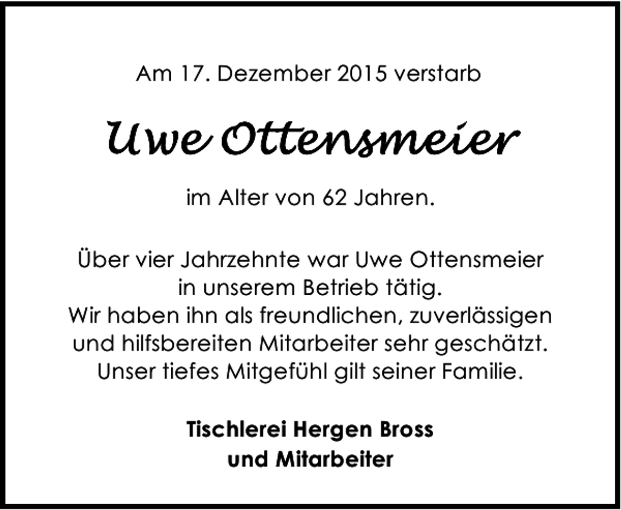 <p>Am 17. Dezember 2015 verstarb</p><p>im Alter von 62 Jahren.<br />Über vier Jahrzehnte war Uwe Ottensmeier<br />in unserem Betrieb tätig.<br />Wir haben ihn als freundlichen, zuverlässigen<br />und hilfsbereiten Mitarbeiter sehr geschätzt.<br />Unser tiefes Mitgefühl gilt seiner Familie.<br />Tischlerei Hergen Bross<br />und Mitarbeiter</p>