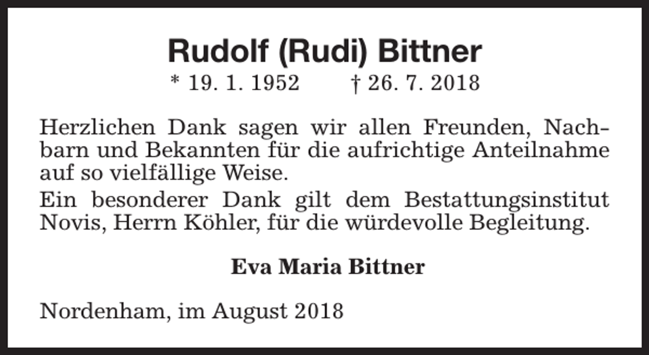 <p>Rudolf (Rudi) Bittner<br />* 19. 1. 1952</p><p>† 26. 7. 2018</p><p>Herzlichen Dank sagen wir allen Freunden, Nachbarn und Bekannten für die aufrichtige Anteilnahme<br />auf so vielfällige Weise.<br />Ein besonderer Dank gilt dem Bestattungsinstitut<br />Novis, Herrn Köhler, für die würdevolle Begleitung.<br />Eva Maria Bittner<br />Nordenham, im August 2018</p>