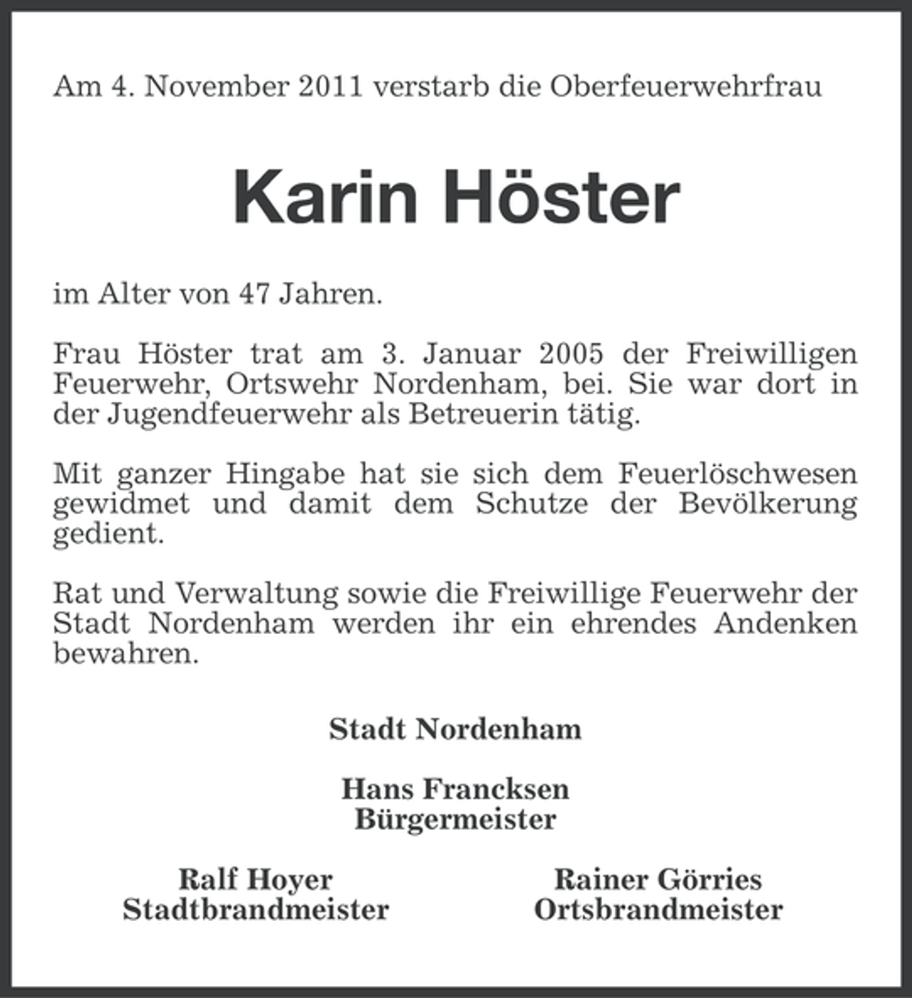 <p>Am 4. November 2011 verstarb die Oberfeuerwehrfrau</p><p>Karin Höster<br />im Alter von 47 Jahren.<br />Frau Höster trat am 3. Januar 2005 der Freiwilligen<br />Feuerwehr, Ortswehr Nordenham, bei. Sie war dort in<br />der Jugendfeuerwehr als Betreuerin tätig.<br />Mit ganzer Hingabe hat sie sich dem Feuerlöschwesen<br />gewidmet und damit dem Schutze der Bevölkerung<br />gedient.<br />Rat und Verwaltung sowie die Freiwillige Feuerwehr der<br />Stadt Nordenham werden ihr ein ehrendes Andenken<br />bewahren.<br />Stadt Nordenham<br />Hans Francksen<br />Bürgermeister<br />Ralf Hoyer<br />Stadtbrandmeister</p><p>Rainer Görries<br />Ortsbrandmeister</p>