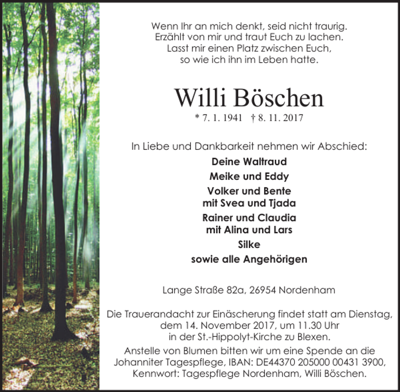 <p>Wenn Ihr an mich denkt, seid nicht traurig.<br />Erzählt von mir und traut Euch zu lachen.<br />Lasst mir einen Platz zwischen Euch,<br />so wie ich ihn im Leben hatte.</p><p>Willi Böschen<br />* 7. 1. 1941 † 8. 11. 2017</p><p>In Liebe und Dankbarkeit nehmen wir Abschied:<br />Deine Waltraud<br />Meike und Eddy<br />Volker und Bente<br />mit Svea und Tjada<br />Rainer und Claudia<br />mit Alina und Lars<br />Silke<br />sowie alle Angehörigen<br />Lange Straße 82a, 26954 Nordenham<br />Die Trauerandacht zur Einäscherung findet statt am Dienstag,<br />dem 14. November 2017, um 11.30 Uhr<br />in der St.-Hippolyt-Kirche zu Blexen.<br />Anstelle von Blumen bitten wir um eine Spende an die<br />Johanniter Tagespflege, IBAN: DE44370 2050431 3900,<br />Kennwort: Tagespflege Nordenham, Willi Böschen.</p>