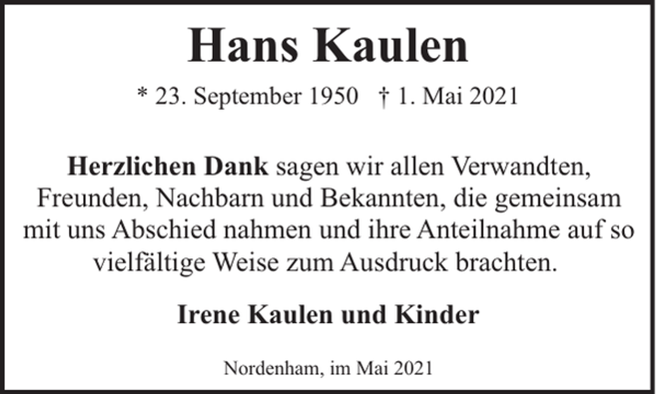 <p>Hans Kaulen<br />* 23. September 1950 † 1. Mai 2021</p><p>Herzlichen Dank sagen wir allen Verwandten,<br />Freunden, Nachbarn und Bekannten, die gemeinsam<br />mit uns Abschied nahmen und ihre Anteilnahme auf so<br />vielfältige Weise zum Ausdruck brachten.<br />Irene Kaulen und Kinder<br />Nordenham, im Mai 2021</p>