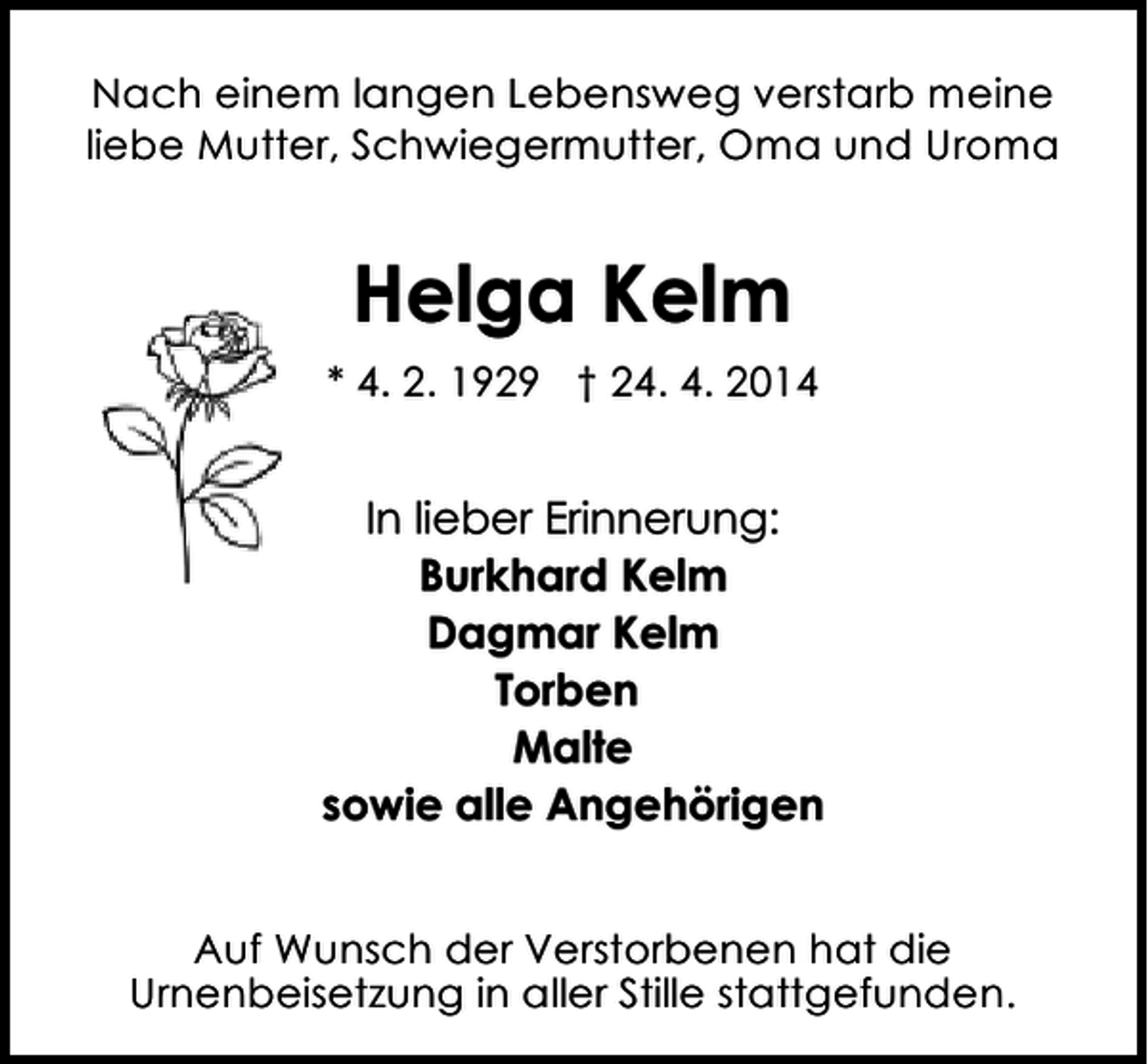 <p>Nach einem langen Lebensweg verstarb meine<br />liebe Mutter, Schwiegermutter, Oma und Uroma</p><p>Helga Kelm<br />* 4. 2. 1929 † 24. 4. 2014</p><p>In lieber Erinnerung:<br />Burkhard Kelm<br />Dagmar Kelm<br />Torben<br />Malte<br />sowie alle Angehörigen<br />Auf Wunsch der Verstorbenen hat die<br />Urnenbeisetzung in aller Stille stattgefunden.</p>
