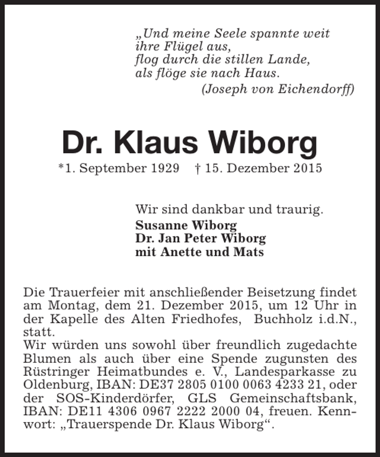 <p>„Und meine Seele spannte weit<br />ihre Flügel aus,<br />flog durch die stillen Lande,<br />als flöge sie nach Haus.<br />(Joseph von Eichendorff)</p><p>Dr. Klaus Wiborg</p><p>*1. September 1929</p><p>† 15. Dezember 2015</p><p>Wir sind dankbar und traurig.<br />Susanne Wiborg<br />Dr. Jan Peter Wiborg<br />mit Anette und Mats<br />Die Trauerfeier mit anschließender Beisetzung findet<br />am Montag, dem 21. Dezember 2015, um 12 Uhr in<br />der Kapelle des Alten Friedhofes, Buchholz i.d.N.,<br />statt.<br />Wir würden uns sowohl über freundlich zugedachte<br />Blumen als auch über eine Spende zugunsten des<br />Rüstringer Heimatbundes e. V., Landesparkasse zu<br />Oldenburg, IBAN: DE37 2805 0163 4233 21, oder<br />der SOS-Kinderdörfer, GLS Gemeinschaftsbank,<br />IBAN: DE11 4306 0967 222004, freuen. Kennwort: „Trauerspende Dr. Klaus Wiborg“.</p>