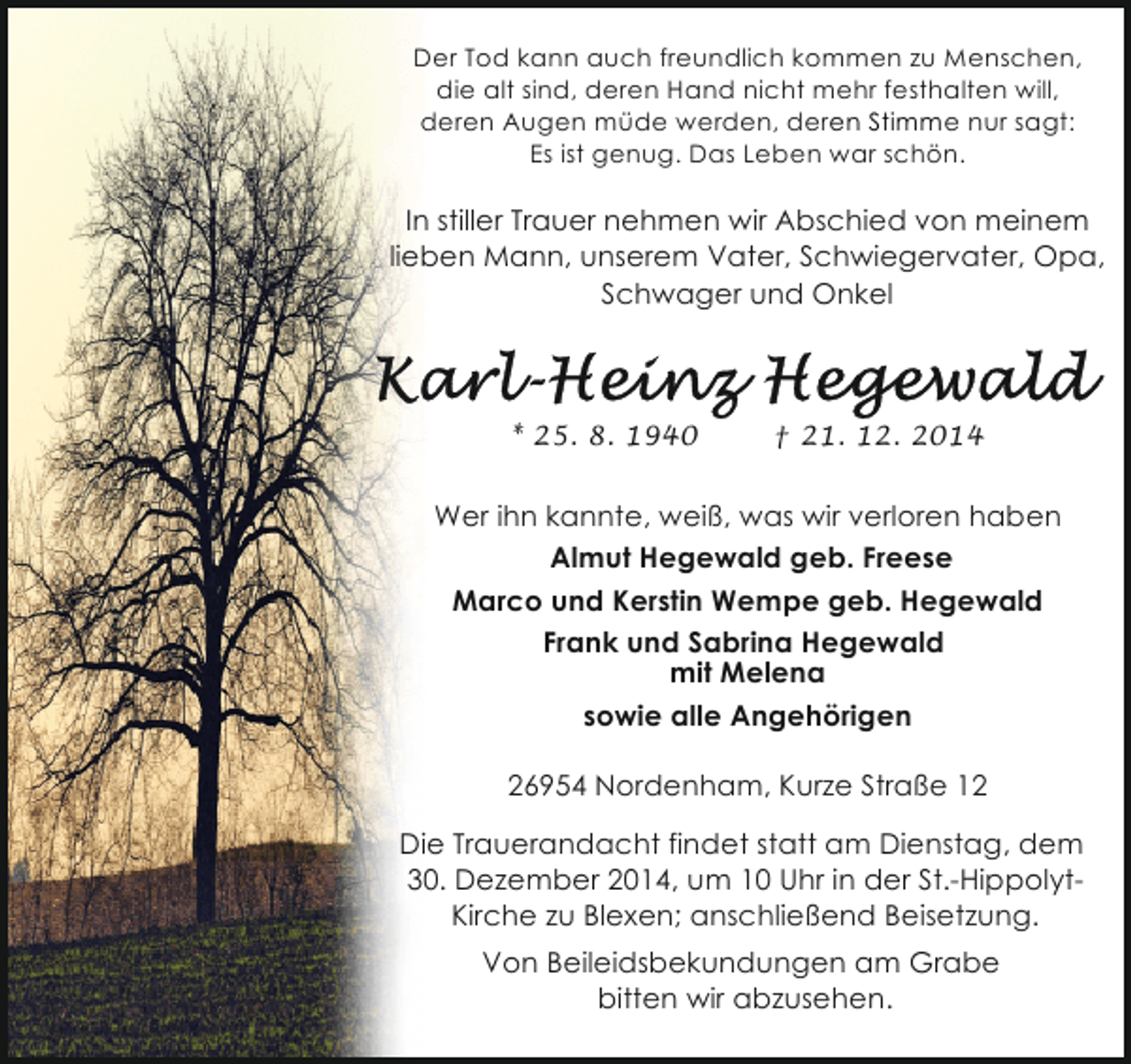 <p>Der Tod kann auch freundlich kommen zu Menschen,<br />die alt sind, deren Hand nicht mehr festhalten will,<br />deren Augen müde werden, deren Stimme nur sagt:<br />Es ist genug. Das Leben war schön.</p><p>In stiller Trauer nehmen wir Abschied von meinem<br />lieben Mann, unserem Vater, Schwiegervater, Opa,<br />Schwager und Onkel</p><p>* 25. 8. 1940</p><p>† 21. 12. 2014</p><p>Wer ihn kannte, weiß, was wir verloren haben<br />Almut Hegewald geb. Freese<br />Marco und Kerstin Wempe geb. Hegewald<br />Frank und Sabrina Hegewald<br />mit Melena<br />sowie alle Angehörigen<br />26954 Nordenham, Kurze Straße 12<br />Die Trauerandacht findet statt am Dienstag, dem<br />30. Dezember 2014, um 10 Uhr in der St.-HippolytKirche zu Blexen; anschließend Beisetzung.<br />Von Beileidsbekundungen am Grabe<br />bitten wir abzusehen.</p>