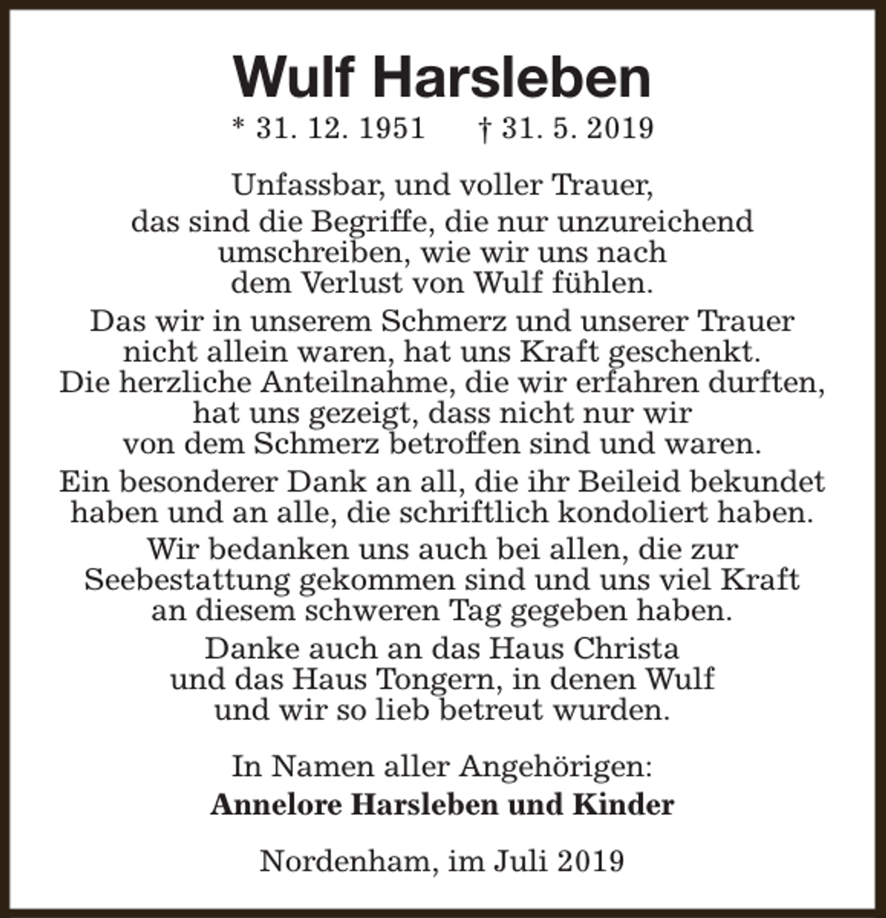 <p>Wulf Harsleben</p><p>* 31. 12. 1951</p><p>† 31. 5. 2019</p><p>Unfassbar, und voller Trauer,<br />das sind die Begriffe, die nur unzureichend<br />umschreiben, wie wir uns nach<br />dem Verlust von Wulf fühlen.<br />Das wir in unserem Schmerz und unserer Trauer<br />nicht allein waren, hat uns Kraft geschenkt.<br />Die herzliche Anteilnahme, die wir erfahren durften,<br />hat uns gezeigt, dass nicht nur wir<br />von dem Schmerz betroffen sind und waren.<br />Ein besonderer Dank an all, die ihr Beileid bekundet<br />haben und an alle, die schriftlich kondoliert haben.<br />Wir bedanken uns auch bei allen, die zur<br />Seebestattung gekommen sind und uns viel Kraft<br />an diesem schweren Tag gegeben haben.<br />Danke auch an das Haus Christa<br />und das Haus Tongern, in denen Wulf<br />und wir so lieb betreut wurden.<br />In Namen aller Angehörigen:<br />Annelore Harsleben und Kinder<br />Nordenham, im Juli 2019</p>