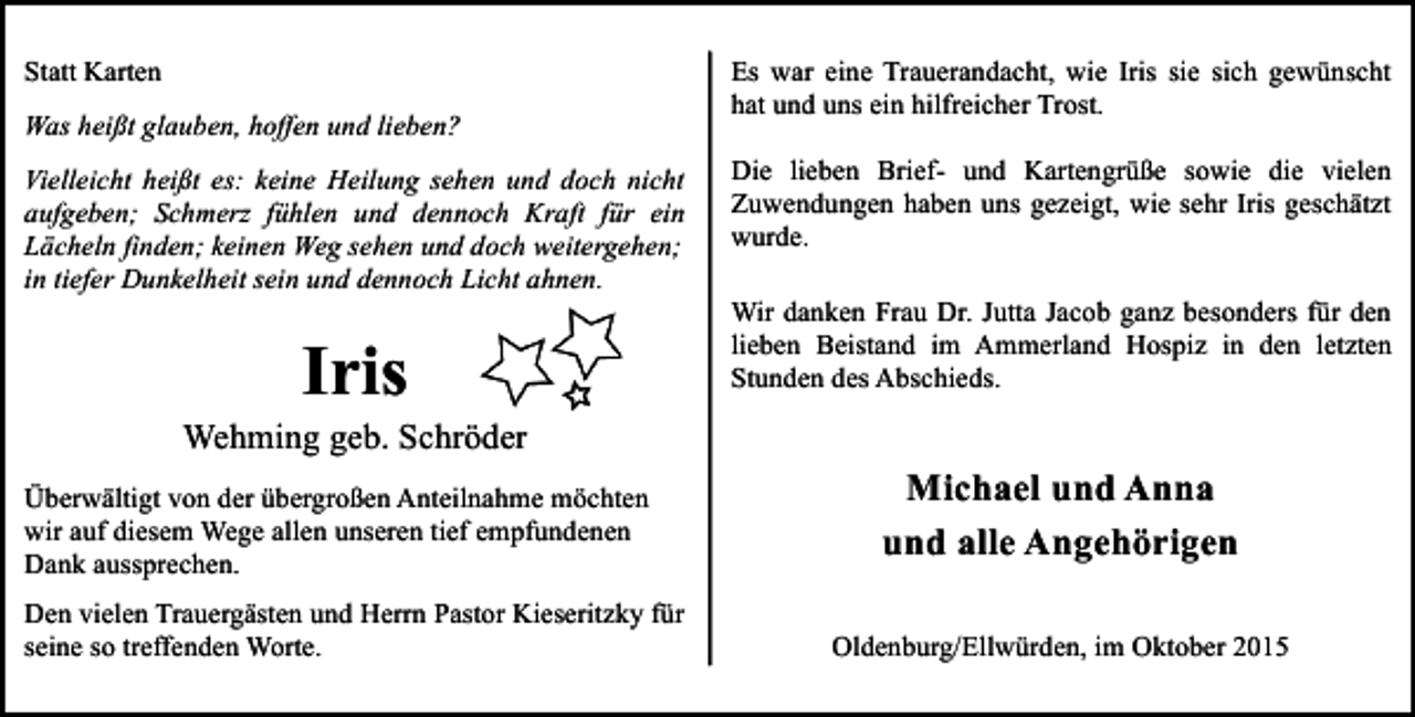<p>Statt Karten<br />Was heißt glauben, hoffen und lieben?<br />Vielleicht heißt es: keine Heilung sehen und doch nicht<br />aufgeben; Schmerz fühlen und dennoch Kraft für ein<br />Lächeln finden; keinen Weg sehen und doch weitergehen;<br />in tiefer Dunkelheit sein und dennoch Licht ahnen.</p><p>Iris</p><p>Es war eine Trauerandacht, wie Iris sie sich gewünscht<br />hat und uns ein hilfreicher Trost.<br />Die lieben Brief- und Kartengrüße sowie die vielen<br />Zuwendungen haben uns gezeigt, wie sehr Iris geschätzt<br />wurde.<br />Wir danken Frau Dr. Jutta Jacob ganz besonders für den<br />lieben Beistand im Ammerland Hospiz in den letzten<br />Stunden des Abschieds.</p><p>Wehming geb. Schröder<br />Überwältigt von der übergroßen Anteilnahme möchten<br />wir auf diesem Wege allen unseren tief empfundenen<br />Dank aussprechen.<br />Den vielen Trauergästen und Herrn Pastor Kieseritzky für<br />seine so treffenden Worte.</p><p>Michael und Anna<br />und alle Angehörigen<br />Oldenburg/Ellwürden, im Oktober 2015</p>