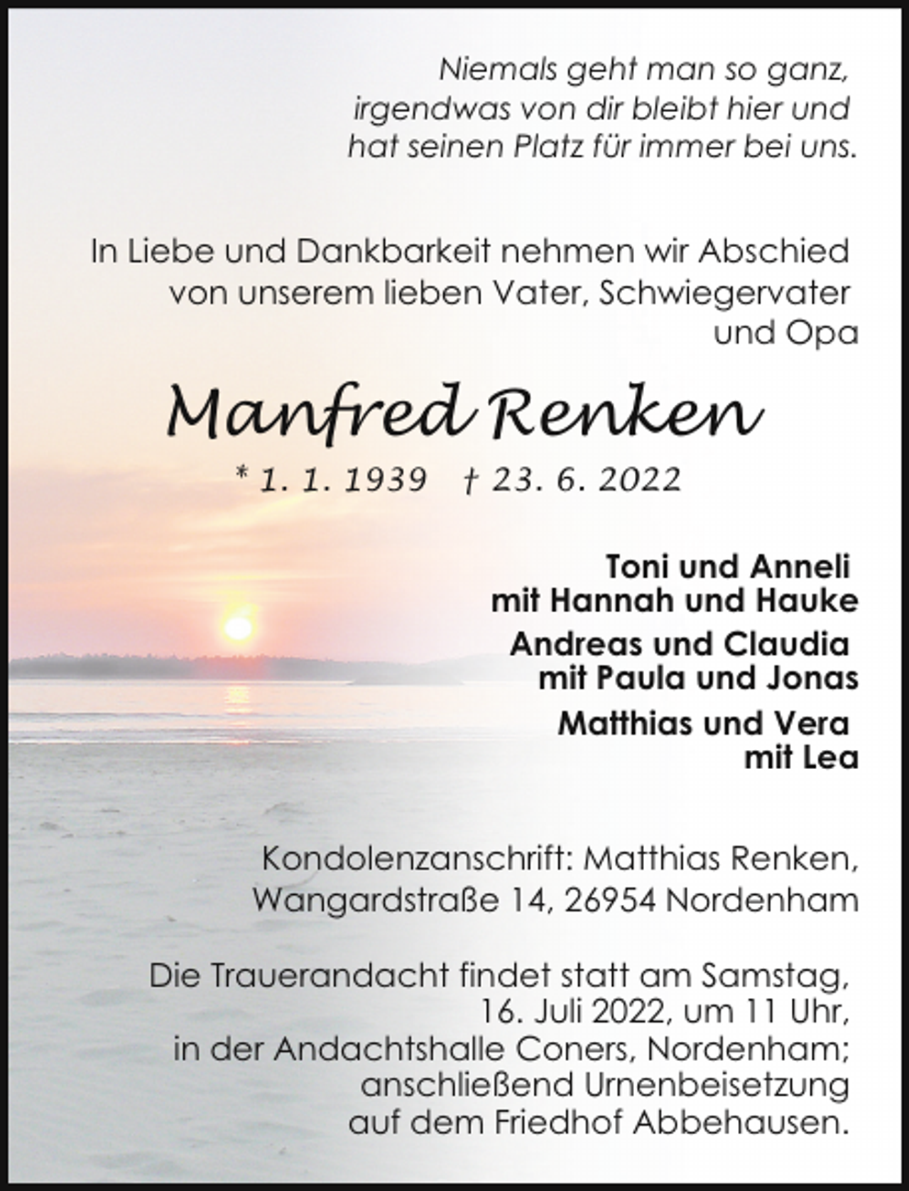 <p>Niemals geht man so ganz,<br />irgendwas von dir bleibt hier und<br />hat seinen Platz für immer bei uns.</p><p>In Liebe und Dankbarkeit nehmen wir Abschied<br />von unserem lieben Vater, Schwiegervater<br />und Opa</p><p>Manfred Renken<br />* 1. 1. 1939</p><p>† 23. 6. 2022</p><p>Toni und Anneli<br />mit Hannah und Hauke<br />Andreas und Claudia<br />mit Paula und Jonas<br />Matthias und Vera<br />mit Lea<br />Kondolenzanschrift: Matthias Renken,<br />Wangardstraße 14, 26954 Nordenham<br />Die Trauerandacht findet statt am Samstag,<br />16. Juli 2022, um 11 Uhr,<br />in der Andachtshalle Coners, Nordenham;<br />anschließend Urnenbeisetzung<br />auf dem Friedhof Abbehausen.</p>