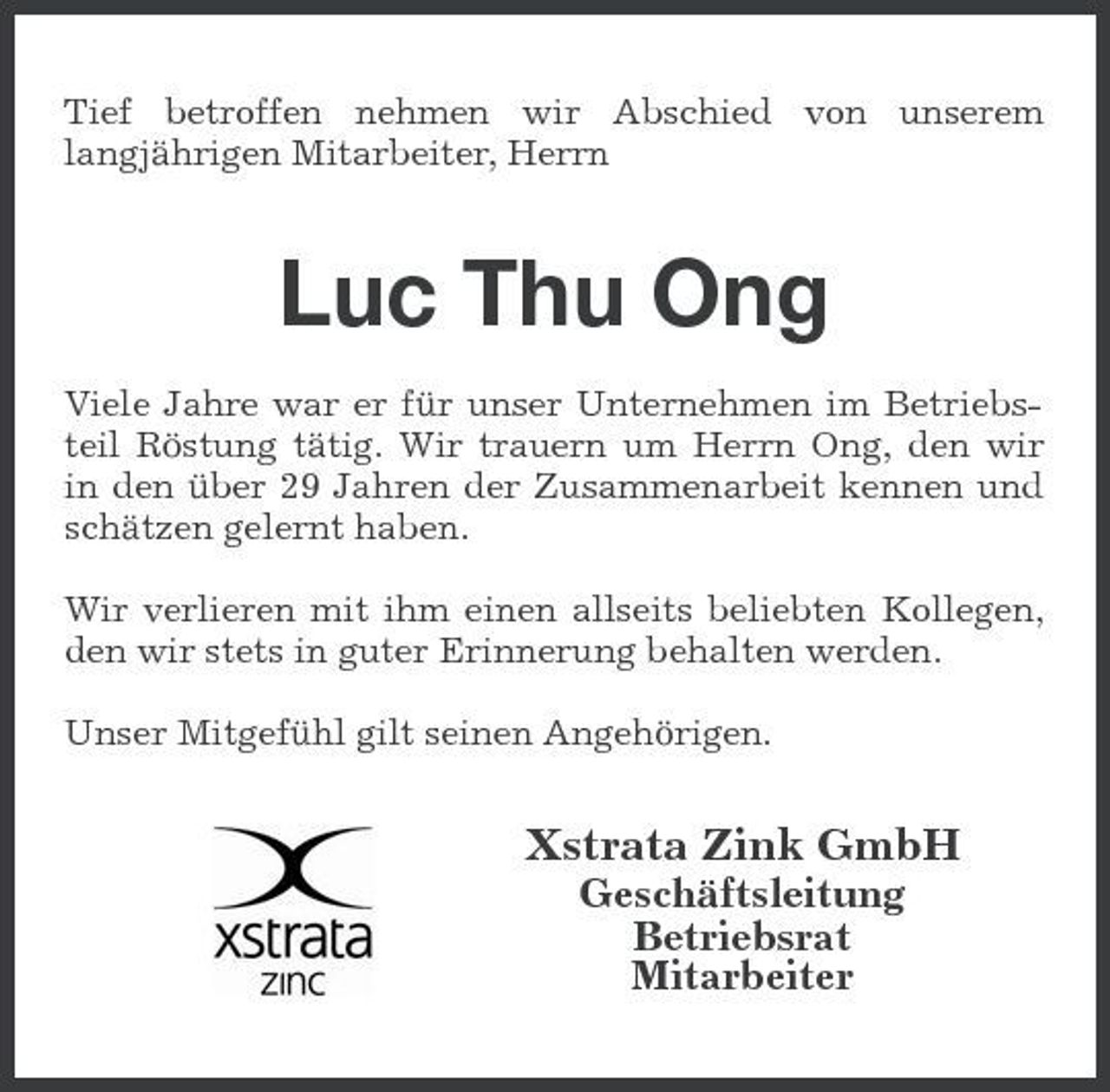 <p>Tief betroffen nehmen wir Abschied von unserem langjährigen Mitarbeiter, Herrn</p><p>Luc Thu Ong<br />Viele Jahre war er für unser Unternehmen im Betriebsteil Röstung tätig. Wir trauern um Herrn Ong, den wir in den über 29 Jahren der Zusammenarbeit kennen und schätzen gelernt haben. Wir verlieren mit ihm einen allseits beliebten Kollegen, den wir stets in guter Erinnerung behalten werden. Unser Mitgefühl gilt seinen Angehörigen.</p><p>Xstrata Zink GmbH<br />Geschäftsleitung Betriebsrat Mitarbeiter</p>
