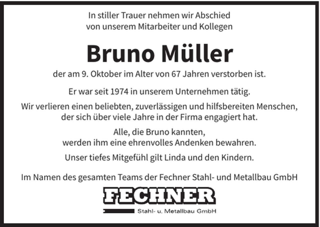 <p>In stiller Trauer nehmen wir Abschied<br />von unserem Mitarbeiter und Kollegen</p><p>Bruno Müller</p><p>der am 9. Oktober im Alter von 67 Jahren verstorben ist.<br />Er war seit 1974 in unserem Unternehmen tätig.<br />Wir verlieren einen beliebten, zuverlässigen und hilfsbereiten Menschen,<br />der sich über viele Jahre in der Firma engagiert hat.<br />Alle, die Bruno kannten,<br />werden ihm eine ehrenvolles Andenken bewahren.<br />Unser tiefes Mitgefühl gilt Linda und den Kindern.<br />Im Namen des gesamten Teams der Fechner Stahl- und Metallbau GmbH</p>