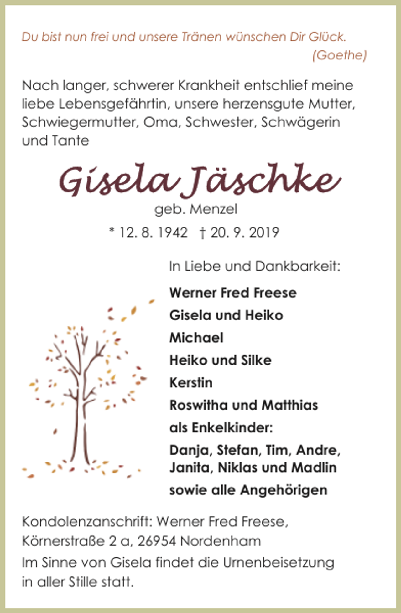 <p>Du bist nun frei und unsere Tränen wünschen Dir Glück.<br />(Goethe)</p><p>Nach langer, schwerer Krankheit entschlief meine<br />liebe Lebensgefährtin, unsere herzensgute Mutter,<br />Schwiegermutter, Oma, Schwester, Schwägerin<br />und Tante</p><p>geb. Menzel<br />* 12. 8. 1942 † 20. 9. 2019<br />In Liebe und Dankbarkeit:<br />Werner Fred Freese<br />Gisela und Heiko<br />Michael<br />Heiko und Silke<br />Kerstin<br />Roswitha und Matthias<br />als Enkelkinder:<br />Danja, Stefan, Tim, Andre,<br />Janita, Niklas und Madlin<br />sowie alle Angehörigen<br />Kondolenzanschrift: Werner Fred Freese,<br />Körnerstraße 2 a, 26954 Nordenham<br />Im Sinne von Gisela findet die Urnenbeisetzung<br />in aller Stille statt.</p>