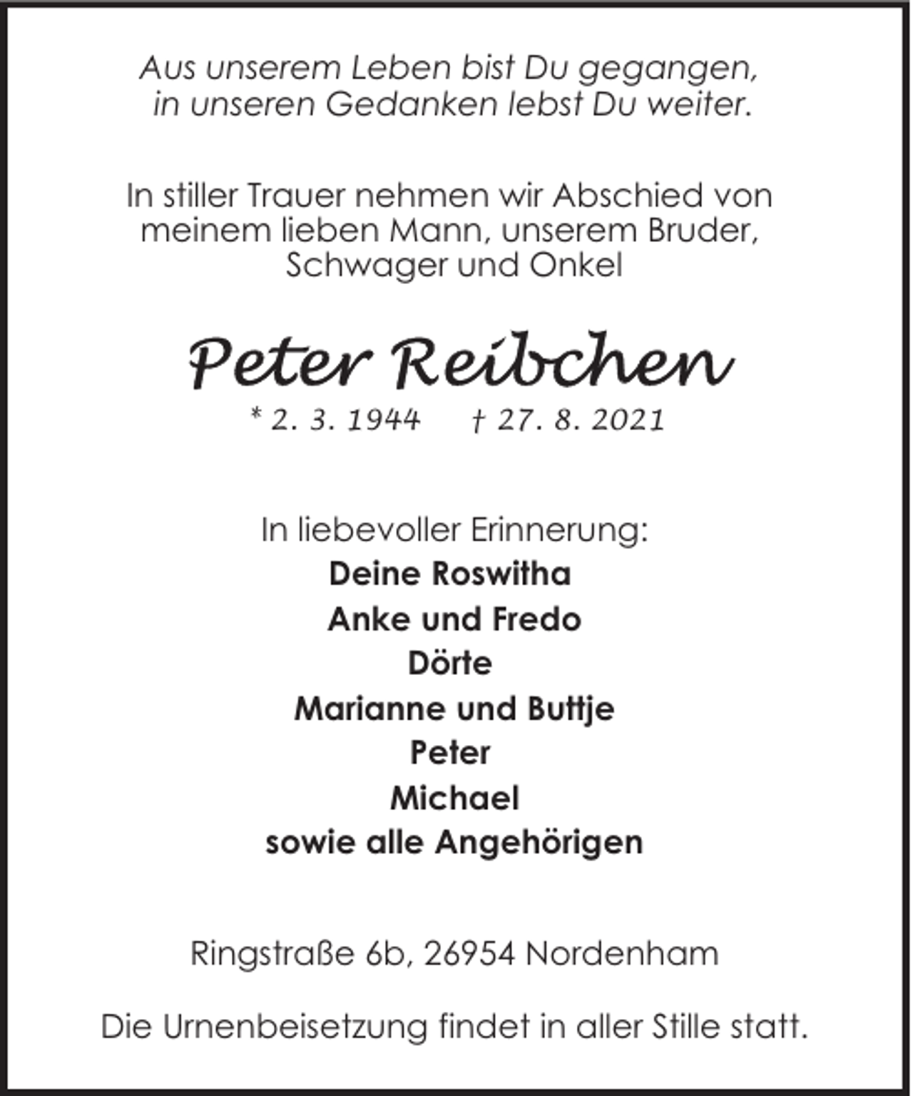 <p>Aus unserem Leben bist Du gegangen,<br />in unseren Gedanken lebst Du weiter.<br />In stiller Trauer nehmen wir Abschied von<br />meinem lieben Mann, unserem Bruder,<br />Schwager und Onkel</p>
<p>* 2. 3. 1944</p>
<p>† 27. 8. 2021</p>
<p>In liebevoller Erinnerung:<br />Deine Roswitha<br />Anke und Fredo<br />Dörte<br />Marianne und Buttje<br />Peter<br />Michael<br />sowie alle Angehörigen<br />Ringstraße 6b, 26954 Nordenham<br />Die Urnenbeisetzung findet in aller Stille statt.</p>