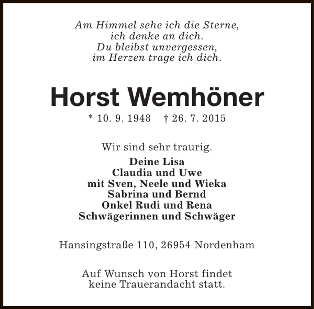 <p>Am Himmel sehe ich die Sterne,<br />ich denke an dich.<br />Du bleibst unvergessen,<br />im Herzen trage ich dich.</p><p>Horst Wemhöner<br />* 10. 9. 1948</p><p>† 26. 7. 2015</p><p>Wir sind sehr traurig.<br />Deine Lisa<br />Claudia und Uwe<br />mit Sven, Neele und Wieka<br />Sabrina und Bernd<br />Onkel Rudi und Rena<br />Schwägerinnen und Schwäger<br />Hansingstraße 110, 26954 Nordenham<br />Auf Wunsch von Horst findet<br />keine Trauerandacht statt.</p>