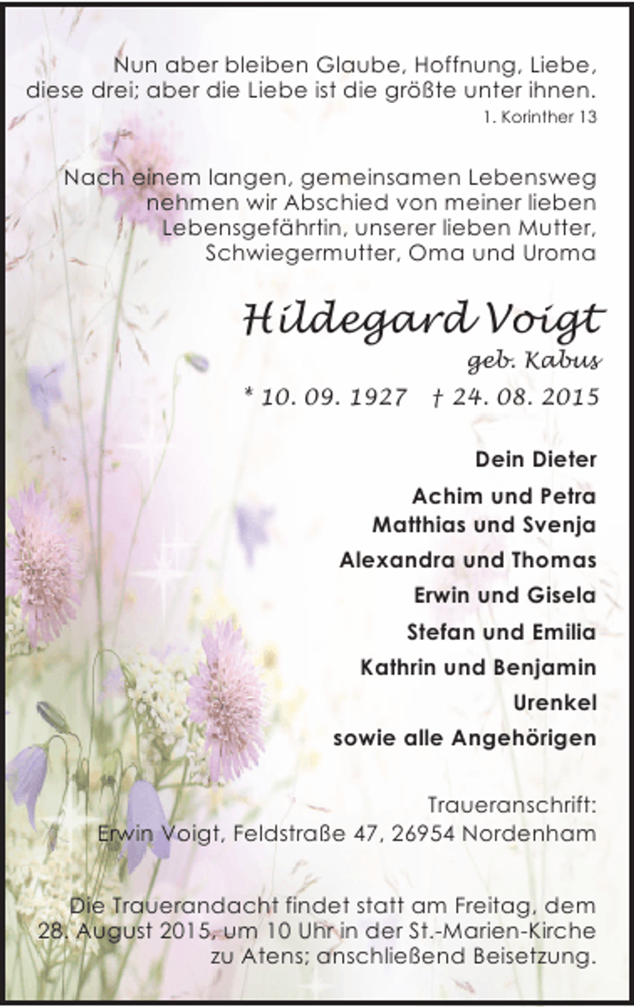 <p>Nun aber bleiben Glaube, Hoffnung, Liebe,<br />diese drei; aber die Liebe ist die größte unter ihnen.<br />1. Korinther 13</p><p>Nach einem langen, gemeinsamen Lebensweg<br />nehmen wir Abschied von meiner lieben<br />Lebensgefährtin, unserer lieben Mutter,<br />Schwiegermutter, Oma und Uroma</p><p>Hildegard Voigt<br />geb. Kabus<br />* 10. 09. 1927</p><p>† 24. 08. 2015</p><p>Dein Dieter<br />Achim und Petra<br />Matthias und Svenja<br />Alexandra und Thomas<br />Erwin und Gisela<br />Stefan und Emilia<br />Kathrin und Benjamin<br />Urenkel<br />sowie alle Angehörigen<br />Traueranschrift:<br />Erwin Voigt, Feldstraße 47, 26954 Nordenham</p><p>Die Trauerandacht findet statt am Freitag, dem<br />28. August 2015, um 10 Uhr in der St.-Marien-Kirche<br />zu Atens; anschließend Beisetzung.</p>