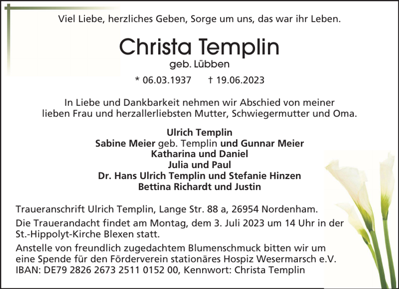 <p>Viel Liebe, herzliches Geben, Sorge um uns, das war ihr Leben.</p><p>Christa Templin<br />geb. Lübben</p><p>* 06.03.1937</p><p>† 19.06.2023</p><p>In Liebe und Dankbarkeit nehmen wir Abschied von meiner<br />lieben Frau und herzallerliebsten Mutter, Schwiegermutter und Oma.<br />Ulrich Templin<br />Sabine Meier geb. Templin und Gunnar Meier<br />Katharina und Daniel<br />Julia und Paul<br />Dr. Hans Ulrich Templin und Stefanie Hinzen<br />Bettina Richardt und Justin<br />Traueranschrift Ulrich Templin, Lange Str. 88 a, 26954 Nordenham.<br />Die Trauerandacht findet am Montag, dem 3. Juli 2023 um 14 Uhr in der<br />St.-Hippolyt-Kirche Blexen statt.<br />Anstelle von freundlich zugedachtem Blumenschmuck bitten wir um<br />eine Spende für den Förderverein stationäres Hospiz Wesermarsch e.V.<br />IBAN: DE79 2873 2511 0152 00, Kennwort: Christa Templin</p>