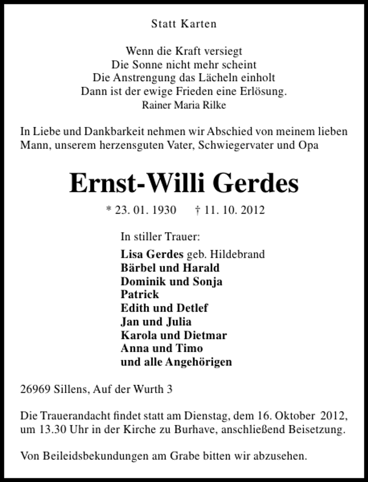 <p>Statt Karten<br />Wenn die Kraft versiegt<br />Die Sonne nicht mehr scheint<br />Die Anstrengung das Lächeln einholt<br />Dann ist der ewige Frieden eine Erlösung.<br />Rainer Maria Rilke</p><p>In Liebe und Dankbarkeit nehmen wir Abschied von meinem lieben<br />Mann, unserem herzensguten Vater, Schwiegervater und Opa</p><p>Ernst-Willi Gerdes<br />* 23. 01. 1930</p><p>† 11. 10. 2012</p><p>In stiller Trauer:<br />Lisa Gerdes geb. Hildebrand<br />Bärbel und Harald<br />Dominik und Sonja<br />Patrick<br />Edith und Detlef<br />Jan und Julia<br />Karola und Dietmar<br />Anna und Timo<br />und alle Angehörigen<br />26969 Sillens, Auf der Wurth 3<br />Die Trauerandacht ﬁndet statt am Dienstag, dem 16. Oktober 2012,<br />um 13.30 Uhr in der Kirche zu Burhave, anschließend Beisetzung.<br />Von Beileidsbekundungen am Grabe bitten wir abzusehen.</p>