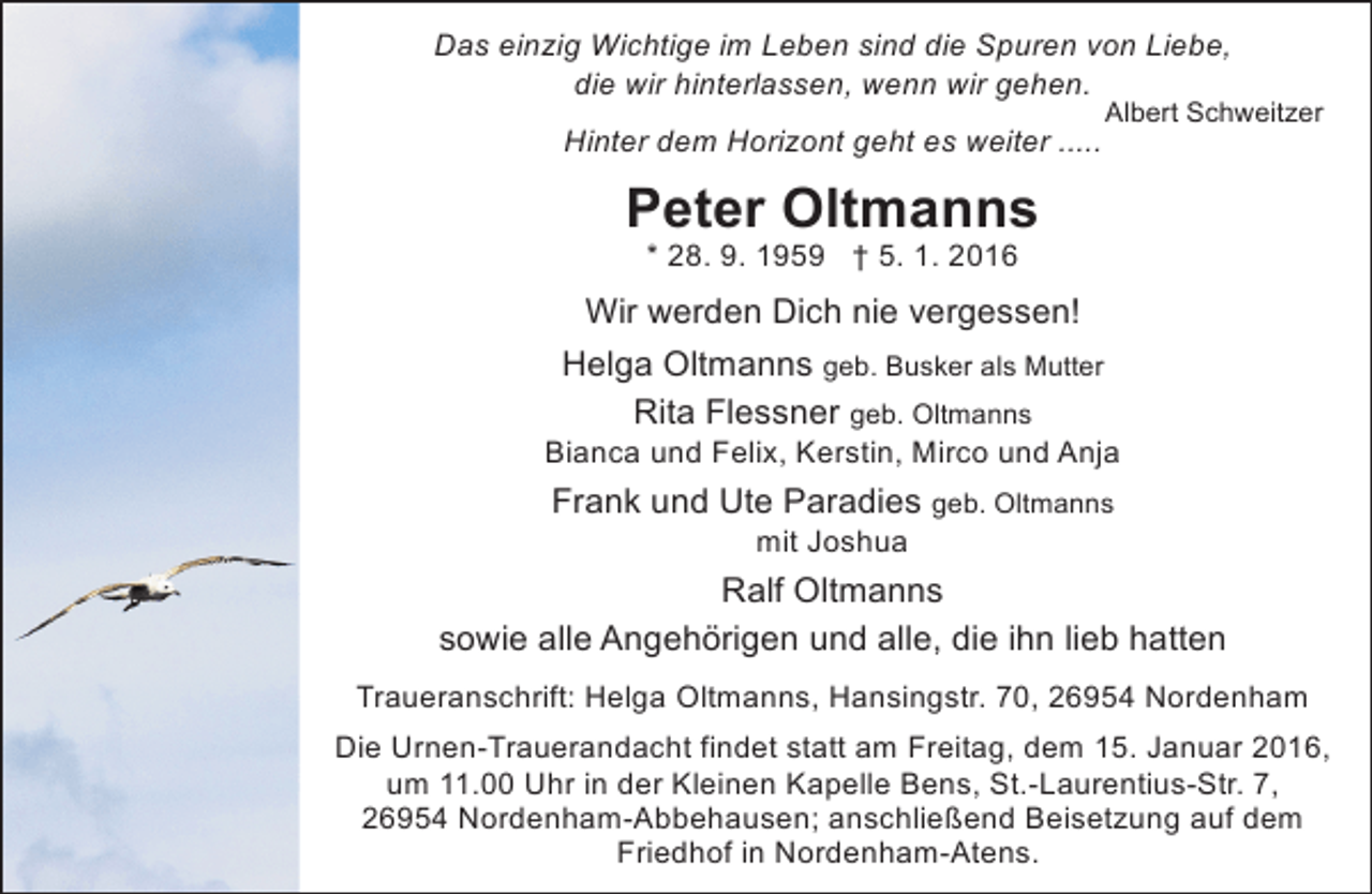 <p>Das einzig Wichtige im Leben sind die Spuren von Liebe,<br />die wir hinterlassen, wenn wir gehen.<br />Hinter dem Horizont geht es weiter .....</p><p>Albert Schweitzer</p><p>Peter Oltmanns<br />* 28. 9. 1959 † 5. 1. 2016</p><p>Wir werden Dich nie vergessen!<br />Helga Oltmanns geb. Busker als Mutter<br />Rita Flessner geb. Oltmanns</p><p>Bianca und Felix, Kerstin, Mirco und Anja</p><p>Frank und Ute Paradies geb. Oltmanns<br />mit Joshua</p><p>Ralf Oltmanns<br />sowie alle Angehörigen und alle, die ihn lieb hatten<br />Traueranschrift: Helga Oltmanns, Hansingstr. 70, 26954 Nordenham<br />Die Urnen-Trauerandacht findet statt am Freitag, dem 15. Januar 2016,<br />um 11.00 Uhr in der Kleinen Kapelle Bens, St.-Laurentius-Str. 7,<br />26954 Nordenham-Abbehausen; anschließend Beisetzung auf dem<br />Friedhof in Nordenham-Atens.</p>