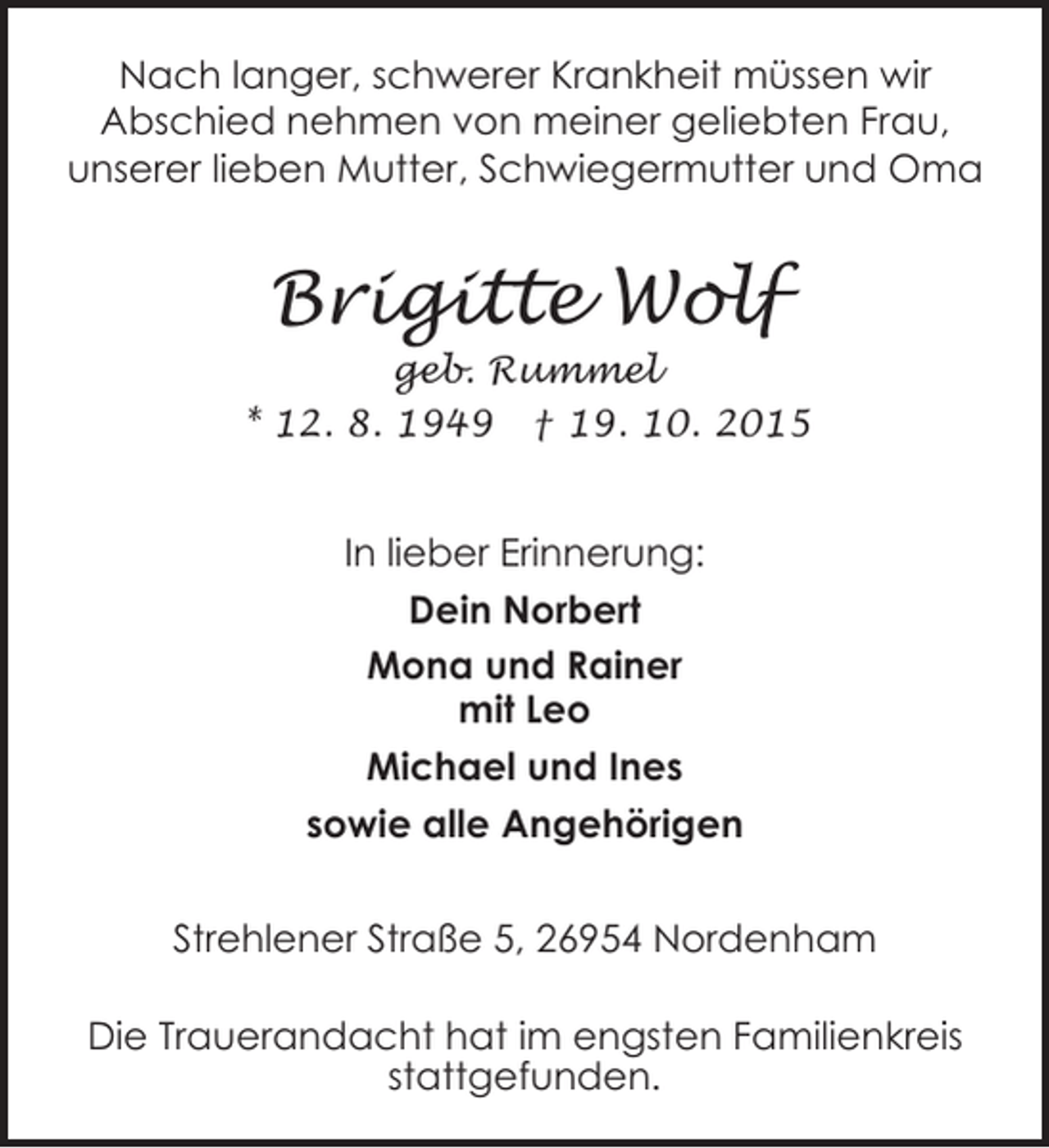 <p>Nach langer, schwerer Krankheit müssen wir<br />Abschied nehmen von meiner geliebten Frau,<br />unserer lieben Mutter, Schwiegermutter und Oma</p><p>Brigitte Wolf</p><p>geb. Rummel<br />* 12. 8. 1949 † 19. 10. 2015</p><p>In lieber Erinnerung:<br />Dein Norbert<br />Mona und Rainer<br />mit Leo<br />Michael und Ines<br />sowie alle Angehörigen<br />Strehlener Straße 5, 26954 Nordenham<br />Die Trauerandacht hat im engsten Familienkreis<br />stattgefunden.</p>