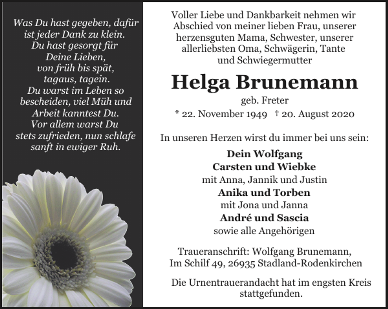 <p>Was Du hast gegeben, dafür<br />ist jeder Dank zu klein.<br />Du hast gesorgt für<br />Deine Lieben,<br />von früh bis spät,<br />tagaus, tagein.<br />Du warst im Leben so<br />bescheiden, viel Müh und<br />Arbeit kanntest Du.<br />Vor allem warst Du<br />stets zufrieden, nun schlafe<br />sanft in ewiger Ruh.</p><p>Voller Liebe und Dankbarkeit nehmen wir<br />Abschied von meiner lieben Frau, unserer<br />herzensguten Mama, Schwester, unserer<br />allerliebsten Oma, Schwägerin, Tante<br />und Schwiegermutter</p><p>Helga Brunemann<br />geb. Freter<br />* 22. November 1949 † 20. August 2020</p><p>In unseren Herzen wirst du immer bei uns sein:<br />Dein Wolfgang<br />Carsten und Wiebke<br />mit Anna, Jannik und Justin<br />Anika und Torben<br />mit Jona und Janna<br />André und Sascia<br />sowie alle Angehörigen<br />Traueranschrift: Wolfgang Brunemann,<br />Im Schilf 49, 26935 Stadland-Rodenkirchen<br />Die Urnentrauerandacht hat im engsten Kreis<br />stattgefunden.</p>