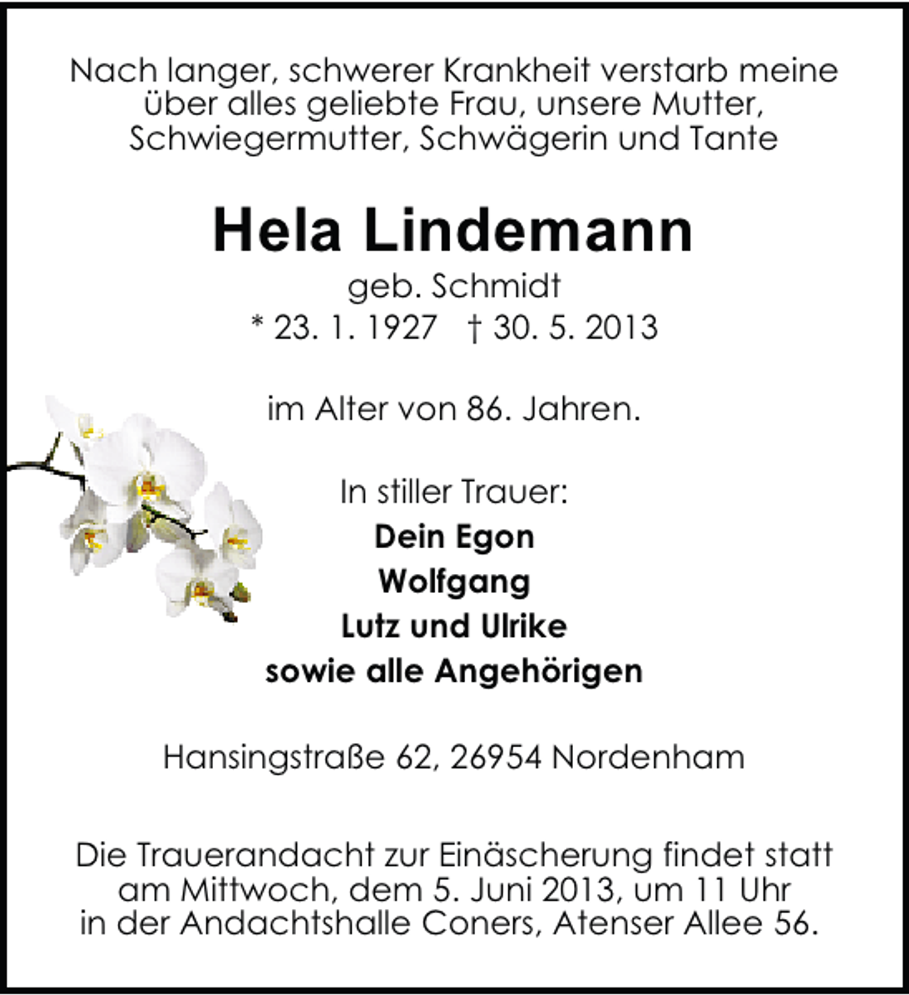 <p>Nach langer, schwerer Krankheit verstarb meine<br />über alles geliebte Frau, unsere Mutter,<br />Schwiegermutter, Schwägerin und Tante</p><p>Hela Lindemann<br />geb. Schmidt<br />* 23. 1. 1927 † 30. 5. 2013<br />im Alter von 86. Jahren.<br />In stiller Trauer:<br />Dein Egon<br />Wolfgang<br />Lutz und Ulrike<br />sowie alle Angehörigen<br />Hansingstraße 62, 26954 Nordenham<br />Die Trauerandacht zur Einäscherung findet statt<br />am Mittwoch, dem 5. Juni 2013, um 11 Uhr<br />in der Andachtshalle Coners, Atenser Allee 56.</p>