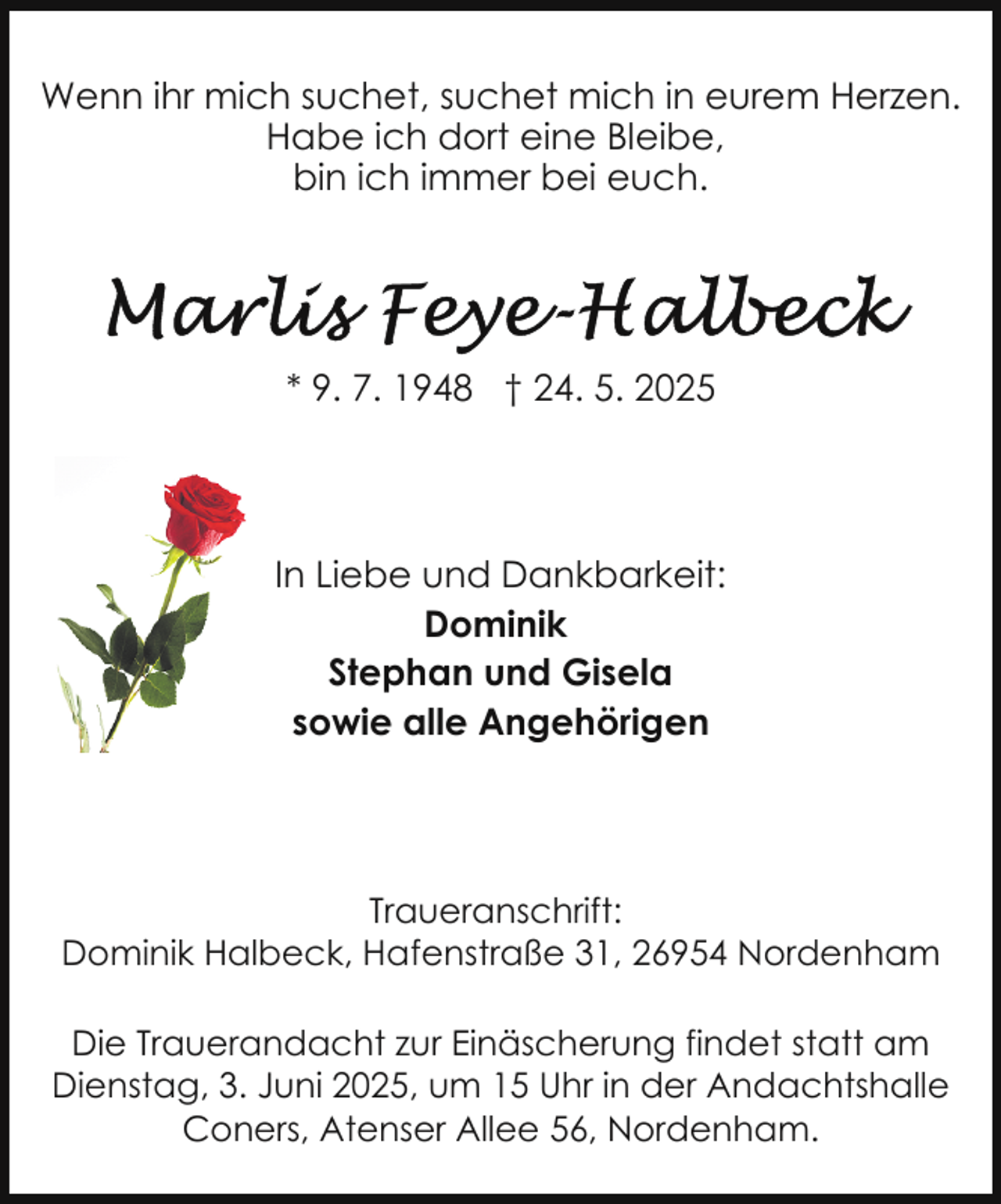 <p>Wenn ihr mich suchet, suchet mich in eurem Herzen.<br />Habe ich dort eine Bleibe,<br />bin ich immer bei euch.</p>
<p>* 9. 7. 1948 † 24. 5. 2025</p>
<p>In Liebe und Dankbarkeit:<br />Dominik<br />Stephan und Gisela<br />sowie alle Angehörigen</p>
<p>Traueranschrift:<br />Dominik Halbeck, Hafenstraße 31, 26954 Nordenham<br />Die Trauerandacht zur Einäscherung findet statt am<br />Dienstag, 3. Juni 2025, um 15 Uhr in der Andachtshalle<br />Coners, Atenser Allee 56, Nordenham.</p>