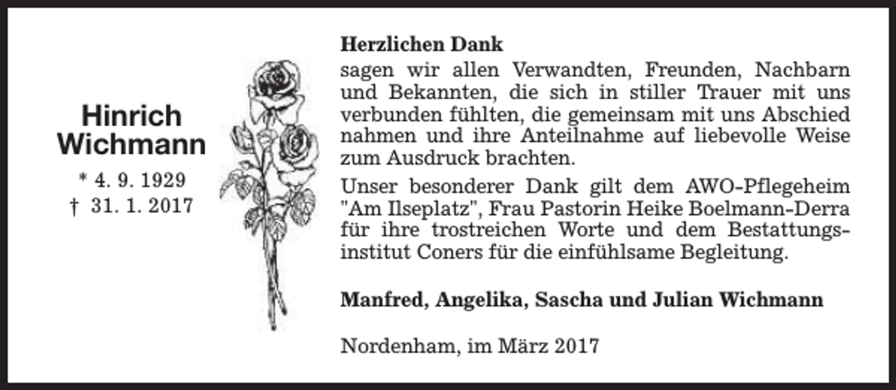 <p>Hinrich<br />Wichmann<br />* 4. 9. 1929<br />† 31. 1. 2017</p><p>Herzlichen Dank<br />sagen wir allen Verwandten, Freunden, Nachbarn<br />und Bekannten, die sich in stiller Trauer mit uns<br />verbunden fühlten, die gemeinsam mit uns Abschied<br />nahmen und ihre Anteilnahme auf liebevolle Weise<br />zum Ausdruck brachten.<br />Unser besonderer Dank gilt dem AWO-Pflegeheim<br />"Am Ilseplatz", Frau Pastorin Heike Boelmann-Derra<br />für ihre trostreichen Worte und dem Bestattungsinstitut Coners für die einfühlsame Begleitung.<br />Manfred, Angelika, Sascha und Julian Wichmann<br />Nordenham, im März 2017</p>