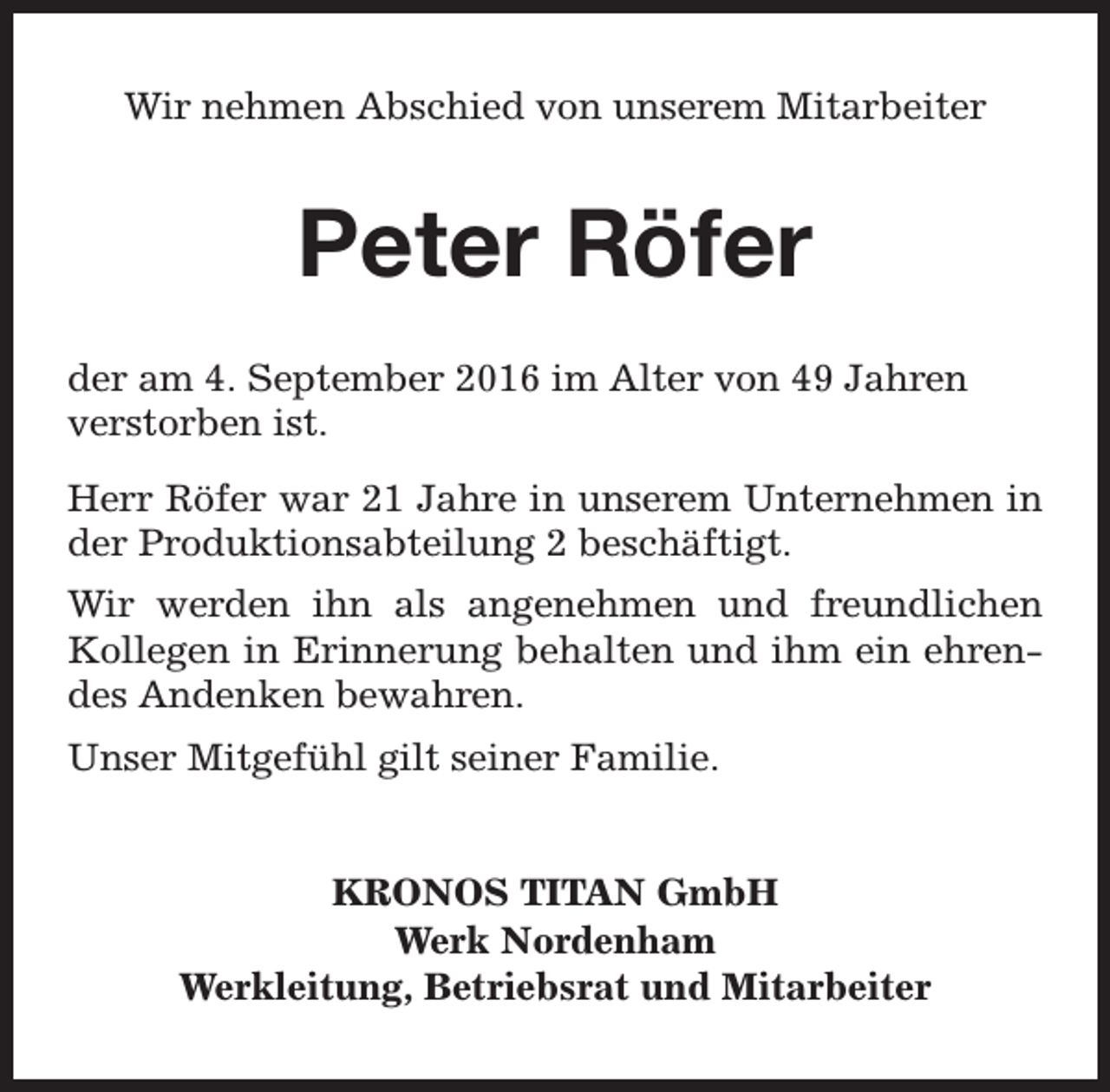 <p>Wir nehmen Abschied von unserem Mitarbeiter</p><p>Peter Röfer<br />der am 4. September 2016 im Alter von 49 Jahren<br />verstorben ist.<br />Herr Röfer war 21 Jahre in unserem Unternehmen in<br />der Produktionsabteilung 2 beschäftigt.<br />Wir werden ihn als angenehmen und freundlichen<br />Kollegen in Erinnerung behalten und ihm ein ehrendes Andenken bewahren.<br />Unser Mitgefühl gilt seiner Familie.<br />KRONOS TITAN GmbH<br />Werk Nordenham<br />Werkleitung, Betriebsrat und Mitarbeiter</p>