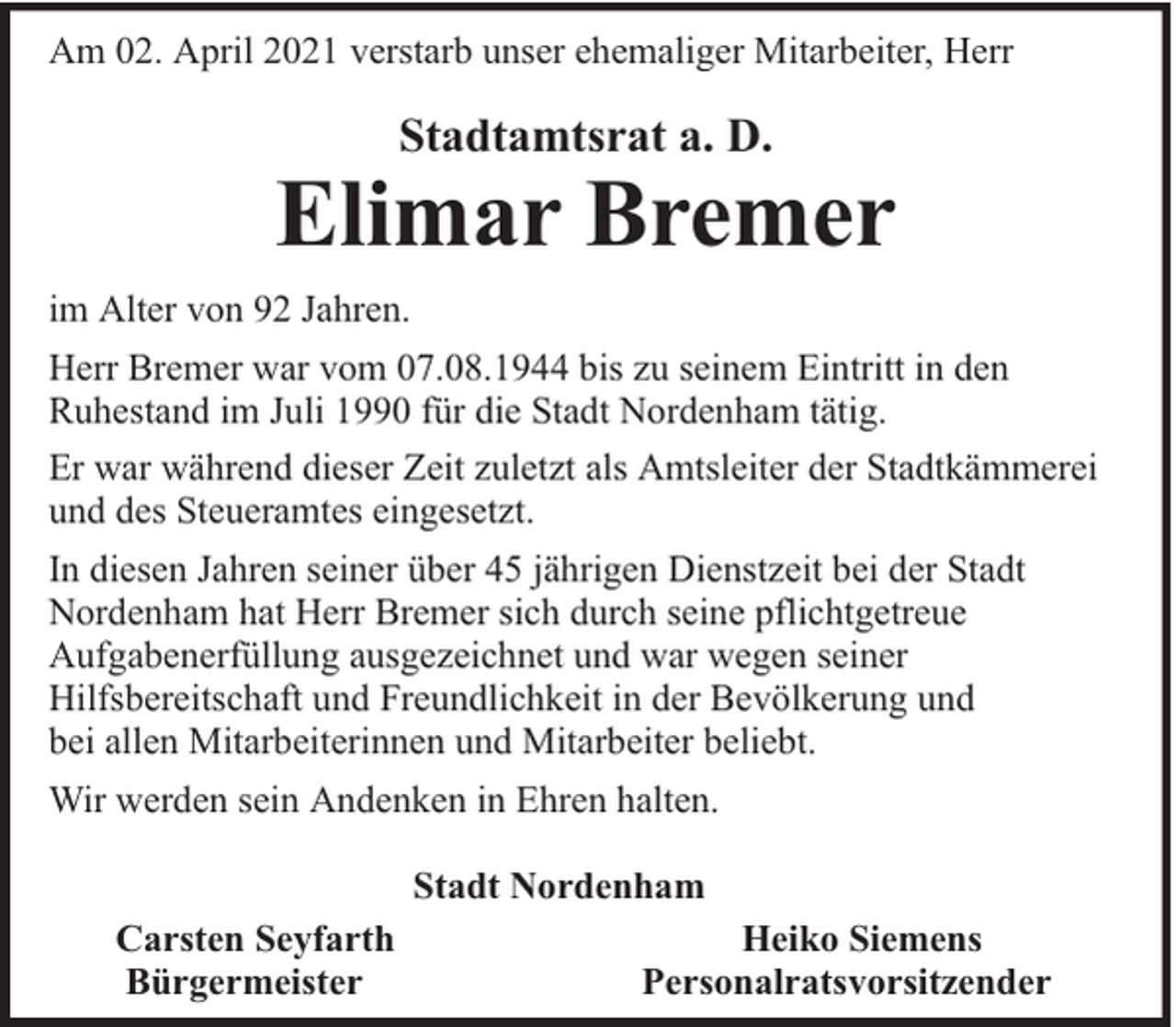 <p>Am 02. April 2021 verstarb unser ehemaliger Mitarbeiter, Herr</p><p>Stadtamtsrat a. D.</p><p>Elimar Bremer<br />im Alter von 92 Jahren.<br />Herr Bremer war vom 07.08.1944 bis zu seinem Eintritt in den<br />Ruhestand im Juli 1990 für die Stadt Nordenham tätig.<br />Er war während dieser Zeit zuletzt als Amtsleiter der Stadtkämmerei<br />und des Steueramtes eingesetzt.<br />In diesen Jahren seiner über 45 jährigen Dienstzeit bei der Stadt<br />Nordenham hat Herr Bremer sich durch seine pflichtgetreue<br />Aufgabenerfüllung ausgezeichnet und war wegen seiner<br />Hilfsbereitschaft und Freundlichkeit in der Bevölkerung und<br />bei allen Mitarbeiterinnen und Mitarbeiter beliebt.<br />Wir werden sein Andenken in Ehren halten.<br />Stadt Nordenham<br />Carsten Seyfarth<br />Bürgermeister</p><p>Heiko Siemens<br />Personalratsvorsitzender</p>