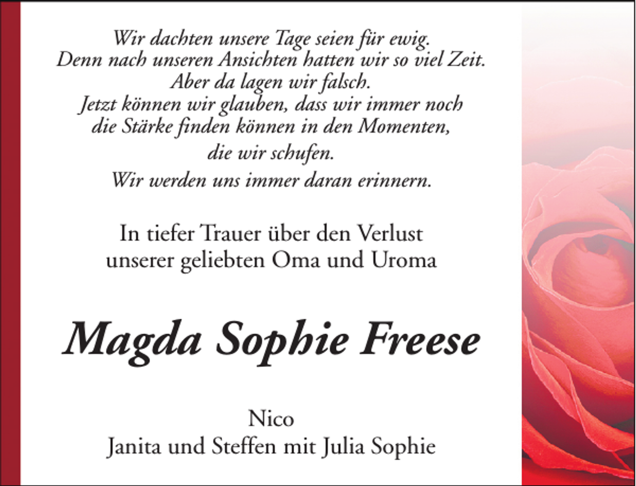 <p>Wir dachten unsere Tage seien für ewig.<br />Denn nach unseren Ansichten hatten wir so viel Zeit.<br />Aber da lagen wir falsch.<br />Jetzt können wir glauben, dass wir immer noch<br />die Stärke finden können in den Momenten,<br />die wir schufen.<br />Wir werden uns immer daran erinnern.</p><p>In tiefer Trauer über den Verlust<br />unserer geliebten Oma und Uroma</p><p>Magda Sophie Freese<br />Nico<br />Janita und Steffen mit Julia Sophie</p>