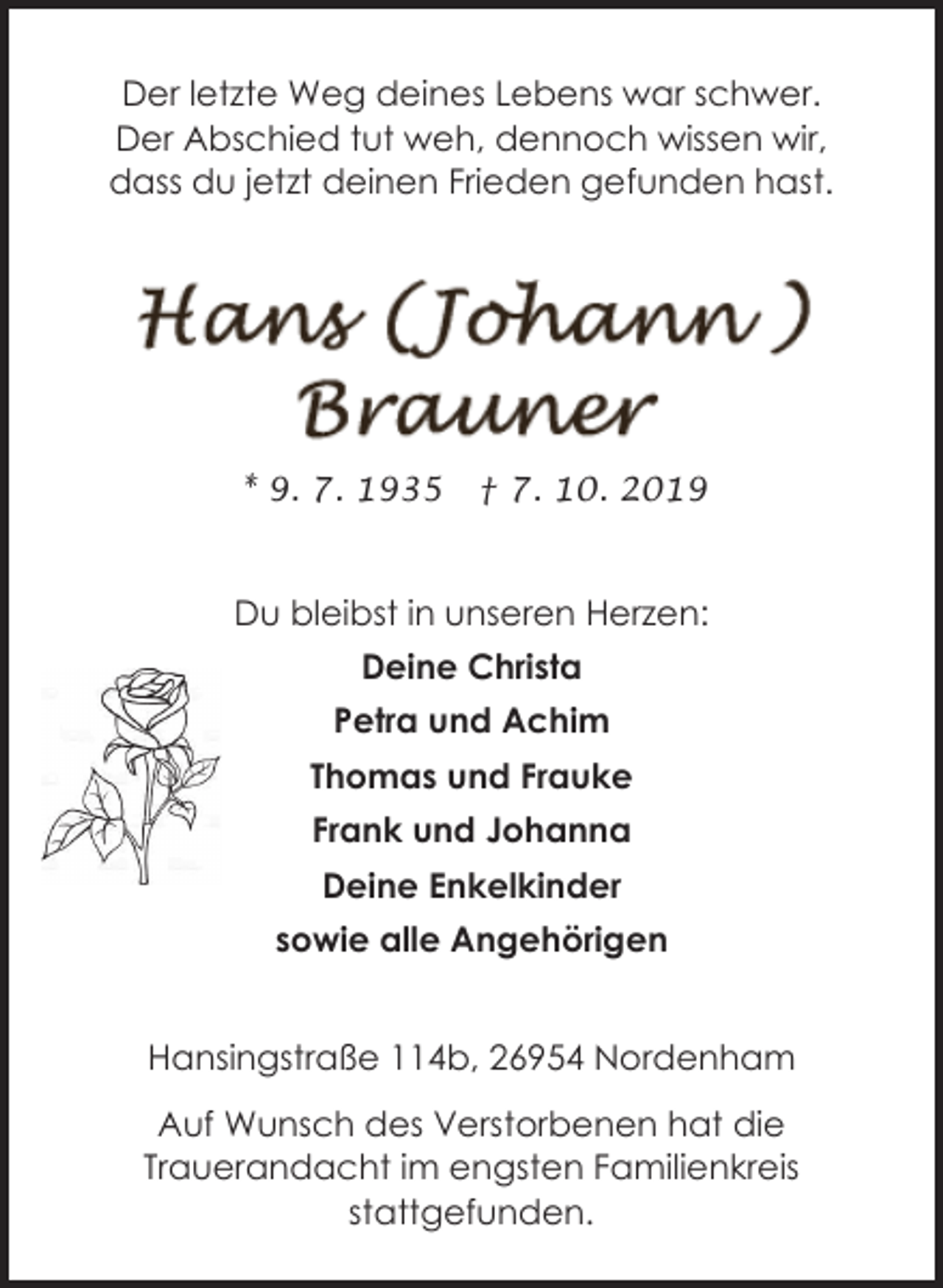 <p>Der letzte Weg deines Lebens war schwer.<br />Der Abschied tut weh, dennoch wissen wir,<br />dass du jetzt deinen Frieden gefunden hast.</p><p>* 9. 7. 1935</p><p>† 7. 10. 2019</p><p>Du bleibst in unseren Herzen:<br />Deine Christa<br />Petra und Achim<br />Thomas und Frauke<br />Frank und Johanna<br />Deine Enkelkinder<br />sowie alle Angehörigen<br />Hansingstraße 114b, 26954 Nordenham<br />Auf Wunsch des Verstorbenen hat die<br />Trauerandacht im engsten Familienkreis<br />stattgefunden.</p>