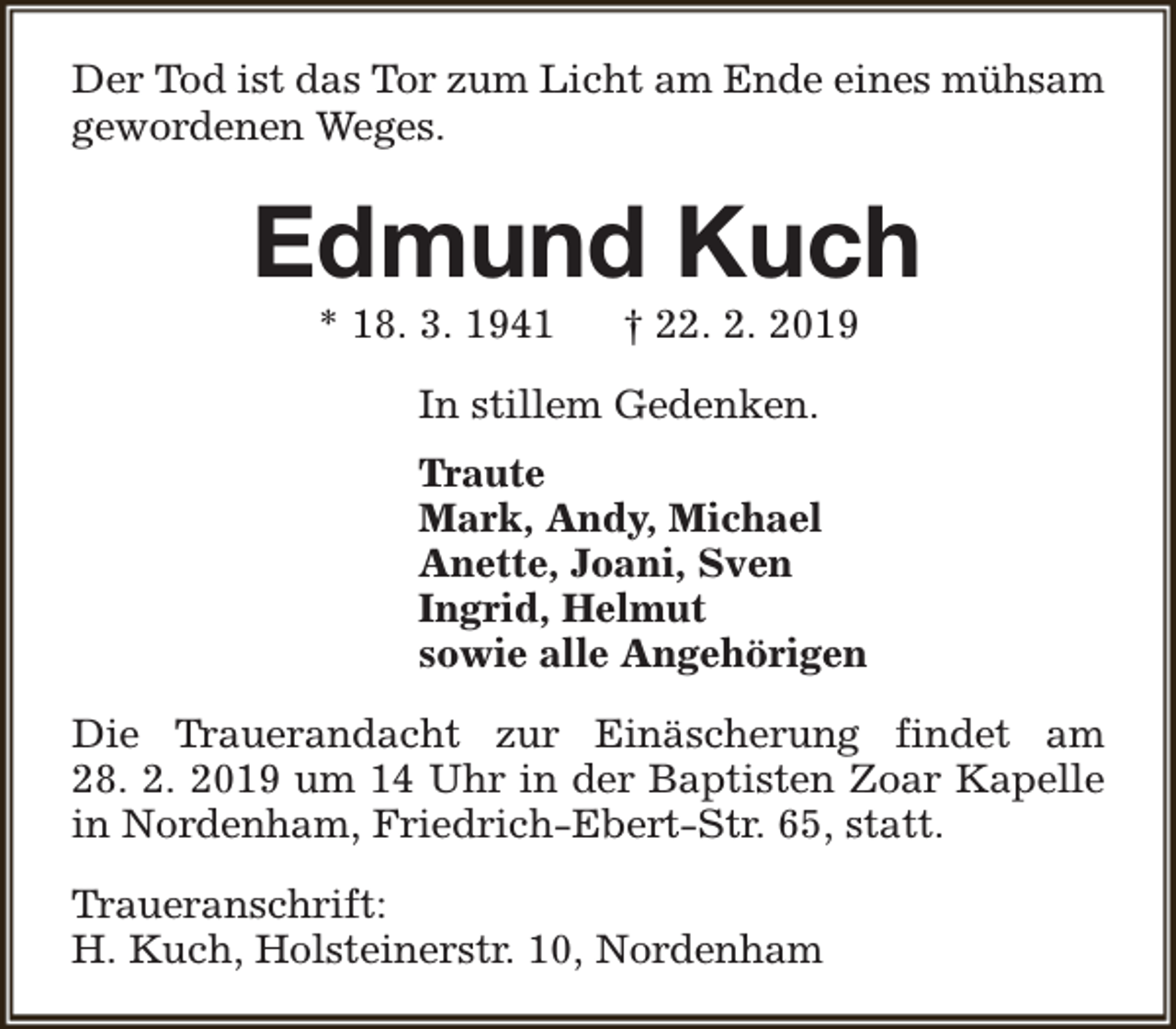 <p>Der Tod ist das Tor zum Licht am Ende eines mühsam<br />gewordenen Weges.</p><p>Edmund Kuch<br />* 18. 3. 1941</p><p>† 22. 2. 2019</p><p>In stillem Gedenken.<br />Traute<br />Mark, Andy, Michael<br />Anette, Joani, Sven<br />Ingrid, Helmut<br />sowie alle Angehörigen<br />Die Trauerandacht zur Einäscherung findet am<br />28. 2. 2019 um 14 Uhr in der Baptisten Zoar Kapelle<br />in Nordenham, Friedrich-Ebert-Str. 65, statt.<br />Traueranschrift:<br />H. Kuch, Holsteinerstr. 10, Nordenham</p>