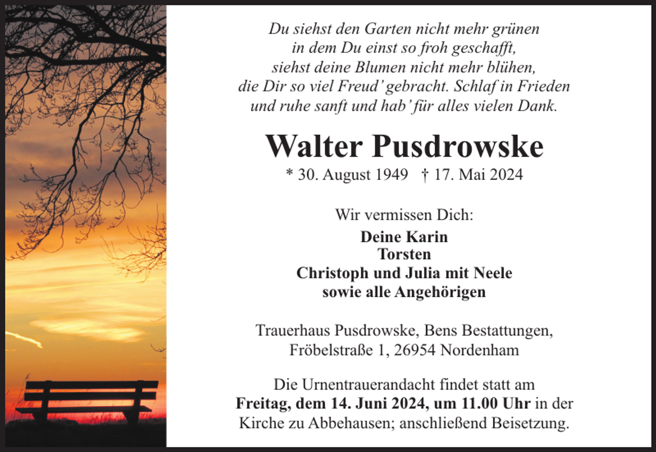 <p>Du siehst den Garten nicht mehr grünen<br />in dem Du einst so froh geschafft,<br />siehst deine Blumen nicht mehr blühen,<br />die Dir so viel Freud’ gebracht. Schlaf in Frieden<br />und ruhe sanft und hab’ für alles vielen Dank.</p><p>Walter Pusdrowske<br />* 30. August 1949 † 17. Mai 2024<br />Wir vermissen Dich:<br />Deine Karin<br />Torsten<br />Christoph und Julia mit Neele<br />sowie alle Angehörigen<br />Trauerhaus Pusdrowske, Bens Bestattungen,<br />Fröbelstraße 1, 26954 Nordenham<br />Die Urnentrauerandacht findet statt am<br />Freitag, dem 14. Juni 2024, um 11.00 Uhr in der<br />Kirche zu Abbehausen; anschließend Beisetzung.</p>