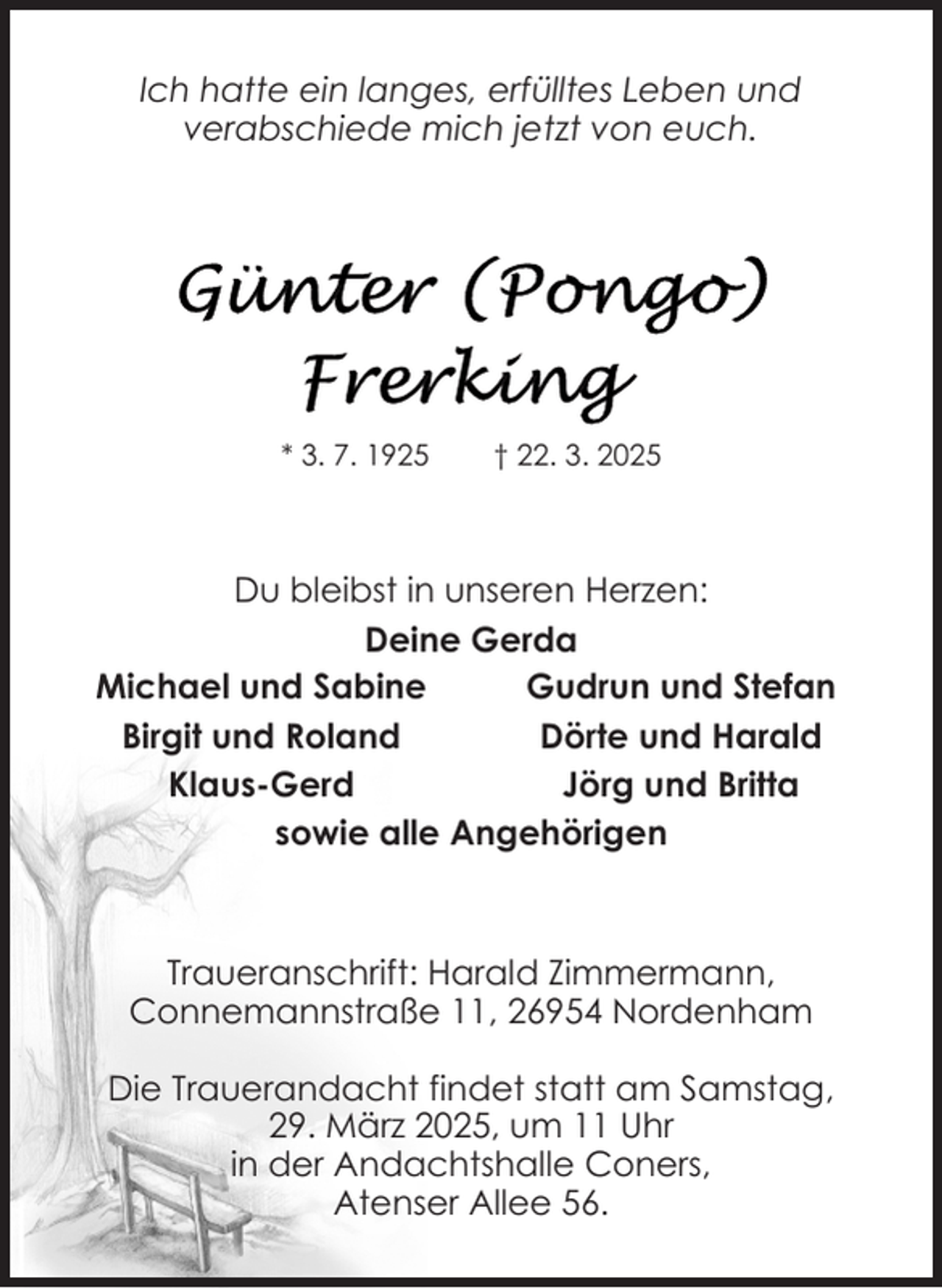 <p>Ich hatte ein langes, erfülltes Leben und<br />verabschiede mich jetzt von euch.</p>
<p>* 3. 7. 1925</p>
<p>† 22. 3. 2025</p>
<p>Du bleibst in unseren Herzen:<br />Deine Gerda<br />Michael und Sabine<br />Gudrun und Stefan<br />Birgit und Roland<br />Dörte und Harald<br />Klaus-Gerd<br />Jörg und Britta<br />sowie alle Angehörigen</p>
<p>Traueranschrift: Harald Zimmermann,<br />Connemannstraße 11, 26954 Nordenham<br />Die Trauerandacht findet statt am Samstag,<br />29. März 2025, um 11 Uhr<br />in der Andachtshalle Coners,<br />Atenser Allee 56.</p>