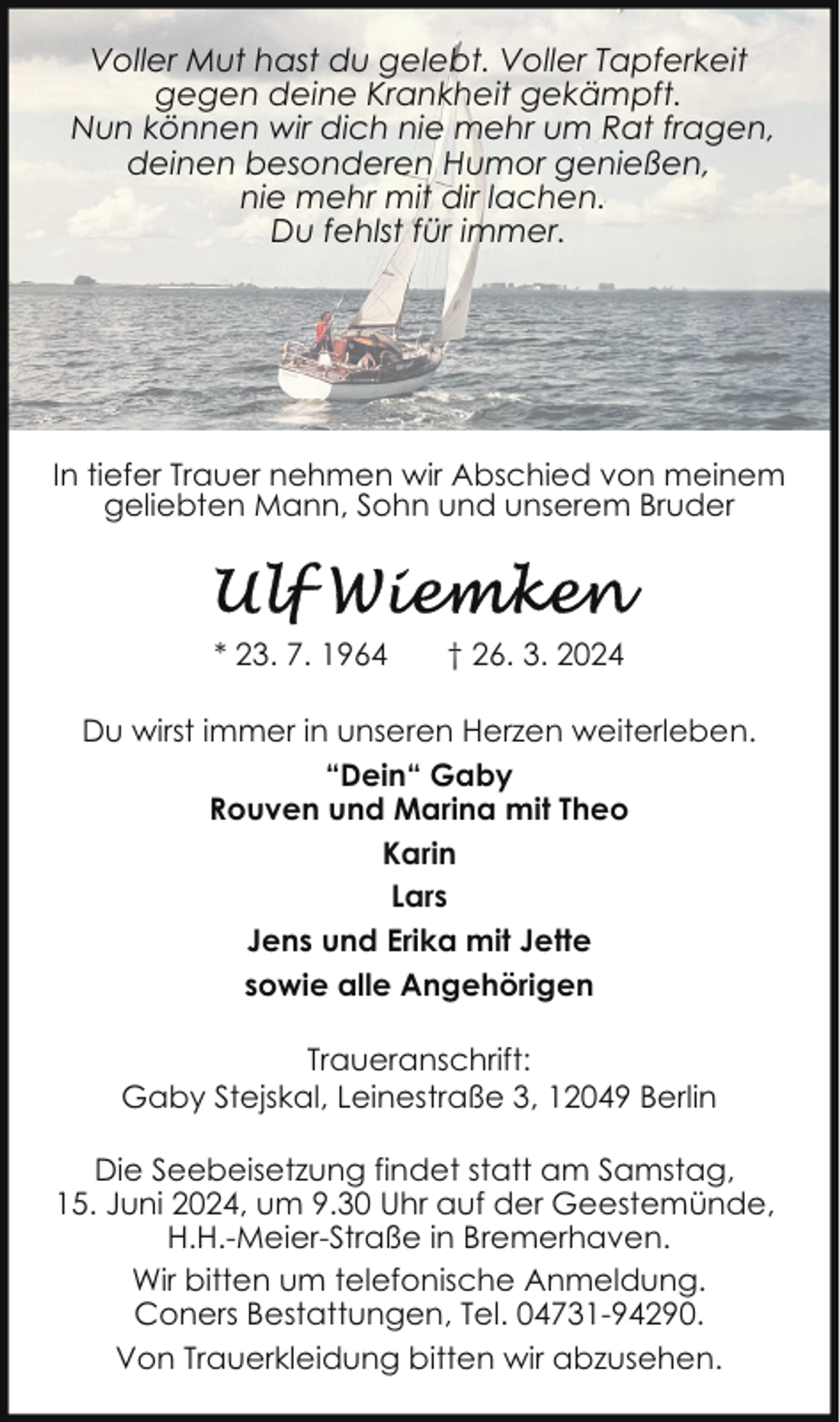 <p>Voller Mut hast du gelebt. Voller Tapferkeit<br />gegen deine Krankheit gekämpft.<br />Nun können wir dich nie mehr um Rat fragen,<br />deinen besonderen Humor genießen,<br />nie mehr mit dir lachen.<br />Du fehlst für immer.</p><p>In tiefer Trauer nehmen wir Abschied von meinem<br />geliebten Mann, Sohn und unserem Bruder</p><p>* 23. 7. 1964</p><p>† 26. 3. 2024</p><p>Du wirst immer in unseren Herzen weiterleben.<br />“Dein“ Gaby<br />Rouven und Marina mit Theo<br />Karin<br />Lars<br />Jens und Erika mit Jette<br />sowie alle Angehörigen<br />Traueranschrift:<br />Gaby Stejskal, Leinestraße 3, 12049 Berlin<br />Die Seebeisetzung findet statt am Samstag,<br />15. Juni 2024, um 9.30 Uhr auf der Geestemünde,<br />H.H.-Meier-Straße in Bremerhaven.<br />Wir bitten um telefonische Anmeldung.<br />Coners Bestattungen, Tel. 04731-94290.<br />Von Trauerkleidung bitten wir abzusehen.</p>