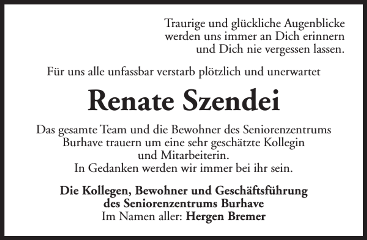 <p>Traurige und glückliche Augenblicke<br />werden uns immer an Dich erinnern<br />und Dich nie vergessen lassen.<br />Für uns alle unfassbar verstarb plötzlich und unerwartet</p><p>Renate Szendei<br />Das gesamte Team und die Bewohner des Seniorenzentrums<br />Burhave trauern um eine sehr geschätzte Kollegin<br />und Mitarbeiterin.<br />In Gedanken werden wir immer bei ihr sein.<br />Die Kollegen, Bewohner und Geschäftsführung<br />des Seniorenzentrums Burhave<br />Im Namen aller: Hergen Bremer</p>