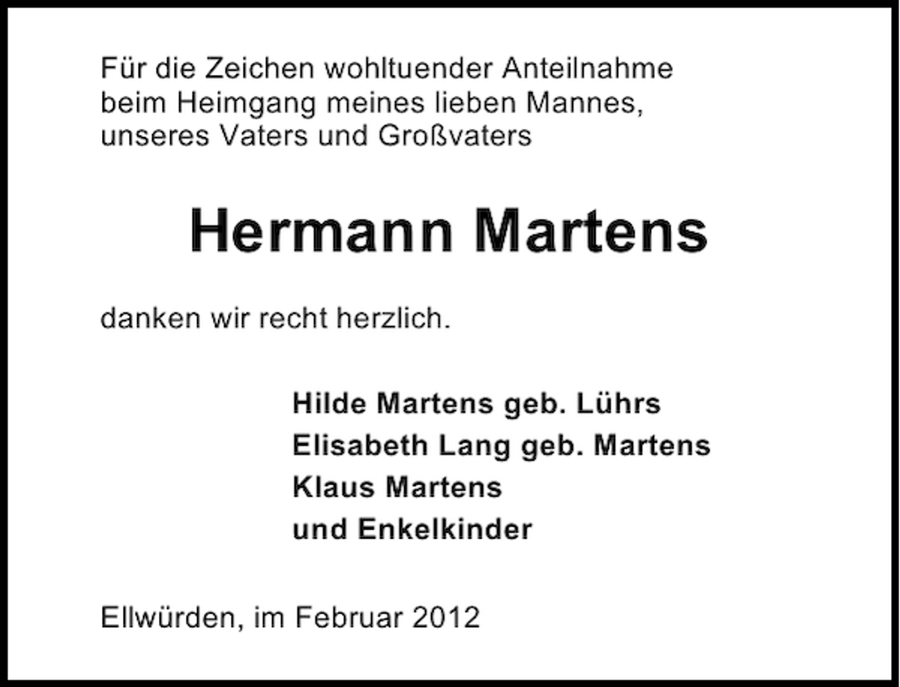 <p>Für die Zeichen wohltuender Anteilnahme<br />beim Heimgang meines lieben Mannes,<br />unseres Vaters und Großvaters</p><p>Hermann Martens<br />danken wir recht herzlich.<br />Hilde Martens geb. Lührs<br />Elisabeth Lang geb. Martens<br />Klaus Martens<br />und Enkelkinder<br />Ellwürden, im Februar 2012</p>