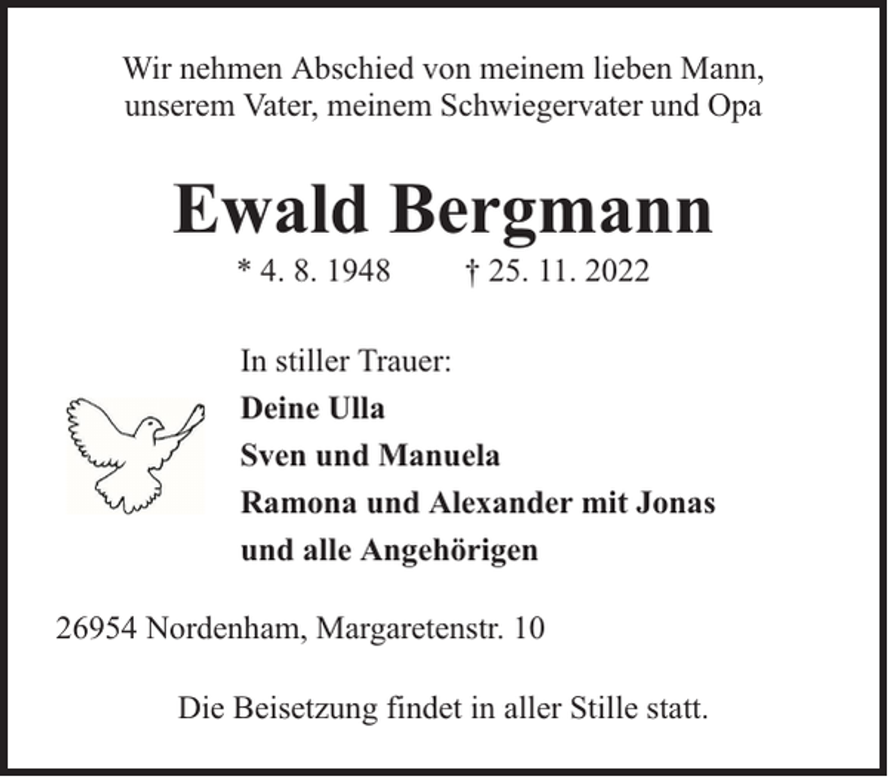 <p>Wir nehmen Abschied von meinem lieben Mann,<br />unserem Vater, meinem Schwiegervater und Opa</p><p>Ewald Bergmann<br />* 4. 8. 1948</p><p>† 25. 11. 2022</p><p>In stiller Trauer:<br />Deine Ulla<br />Sven und Manuela<br />Ramona und Alexander mit Jonas<br />und alle Angehörigen<br />26954 Nordenham, Margaretenstr. 10<br />Die Beisetzung findet in aller Stille statt.</p>
