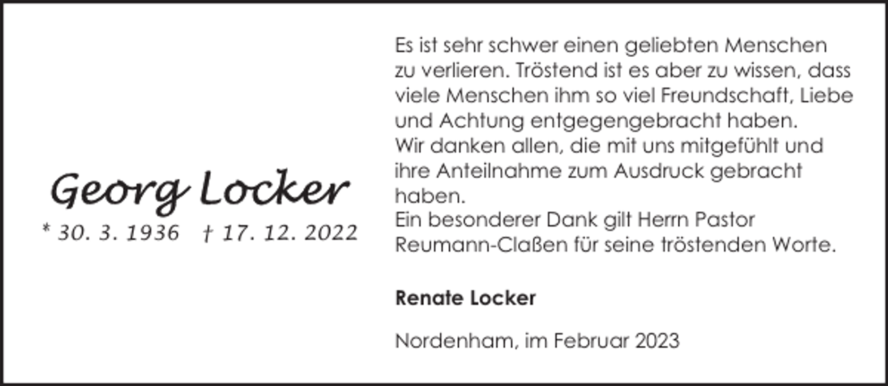 <p>* 30. 3. 1936</p><p>† 17. 12. 2022</p><p>Es ist sehr schwer einen geliebten Menschen<br />zu verlieren. Tröstend ist es aber zu wissen, dass<br />viele Menschen ihm so viel Freundschaft, Liebe<br />und Achtung entgegengebracht haben.<br />Wir danken allen, die mit uns mitgefühlt und<br />ihre Anteilnahme zum Ausdruck gebracht<br />haben.<br />Ein besonderer Dank gilt Herrn Pastor<br />Reumann-Claßen für seine tröstenden Worte.<br />Renate Locker<br />Nordenham, im Februar 2023</p>